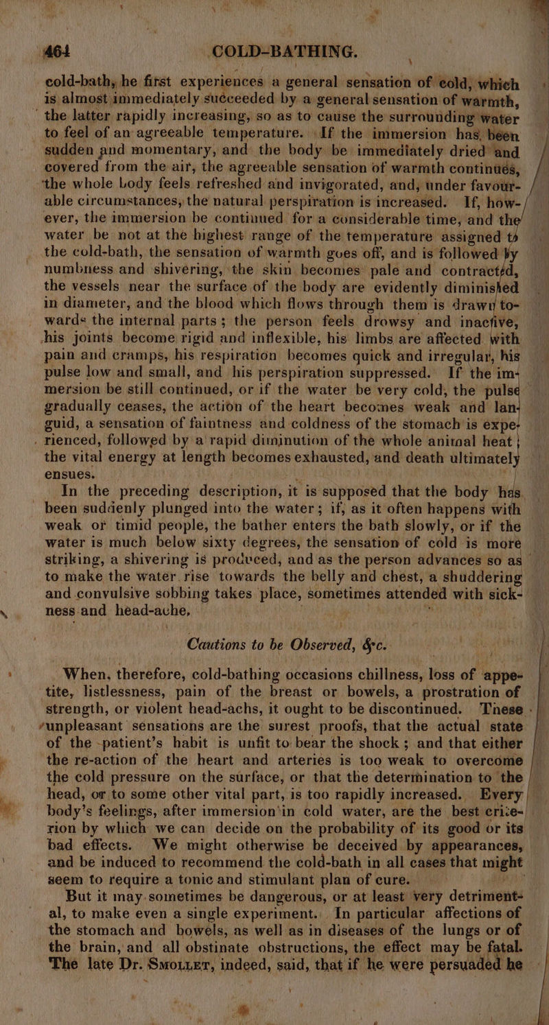 be 463 COLD-BATHING. cold-bath, he first whois ey a general sensation of cold, whieh is almost immediately suéceeded by a general sensation of warmth, to feel of an agreeable temperature. If the immersion has. béen sudden pnd momentary, and the body be immediately dried and covered from the air, the agreeable sensation of warmth continués, ‘the whole Lody feels refreshed and invigorated, and, under favour- able circumstances, the natural perspiration is increased. If, how- ever, the immersion be continued for a considerable time, and th water be not at the highest range of the temperature assigned t the cold-bath, the sensation of warmth gues off, and is followed Vy numbness and shivering, the skin becomes pale and contracttd the vessels near the surface of the body are evidently diminished in diameter, and the blood which flows through them is drawn to- wards the internal parts; the person feels drowsy and inacfive, his joints become rigid and inflexible, his limbs are affected with pain and cramps, his respiration becomes quick and irregular, his pulse low and small, and his perspiration suppressed. If the im+ mersion be still continued, or if the water be very cold, the puls gradually ceases, the action of the heart becomes weak and lan guid, a sensation of faintness and coldness of the stomach is reat the vital energy at length becomes exhausted, and death ultimately ensues. cm # In the preceding description, it is supposed that the body has. weak or timid people, the bather enters the bath slowly, or if the water is much below sixty degrees, the sensation of cold is more | to make the water rise towards the belly and chest, a shuddering ness.and head-ache, - Cautions to be Observed, &amp;c. i When, therefore, cold-bathing occasions chillness, loss of appe- tite, listlessness, pain of the breast or bowels, a prostration of /unpleasant sensations are the surest proofs, that the actual state of the -patient’s habit is unfit to bear the shock ; and that either the re-action of the heart and arteries is too weak to overcome head, or to some other vital part, is too rapidly increased. Every rion by which we can decide on the probability of its good or its bad effects. We might otherwise be deceived by appearances, seem to require a tonic and stimulant plan of cure. But it may. sometimes be dangerous, or at least very detriment- al, to make even a single experiment. In particular affections of the stomach and bowels, as well as in diseases of the lungs or of the brain, and all obstinate obstructions, the effect may be fatal. The late Dr. Smou.er, indeed, said, that if he were persuaded he ou 5