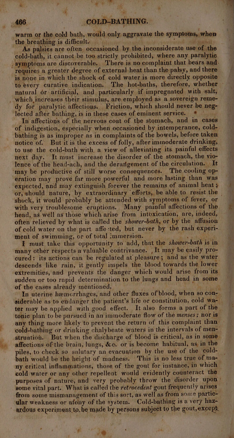 warm 0} the cold bath, would only aggravate the symptoms, when ‘the breathing is difficult. _ As palsies are often. occasioned by the inconsiderate use of the Sota it cannot-be too strictly prohibited, where any paralytic , symptoms are discoverable. There is no complaint that bears and. requires a greater degree of external heat than the palsy, and there is none in which the shock of cold water is more directly opposite to every curative indication. The hot-baths, therefore, whether — natural or-artificial, and. particularly if impregnated with salt, which, increases their stimulus, are employed as a sovereign reme- dy for paralytic affections. Friction, which should never be neg- lected after bathing, is in these cases of eminent service. *® In affections of the nervous coat of the stomach, and in cases of indigestion, especially when occasioned by intemperance, cold- bathing is as improper as in complaints of the bowels, before taken notice of. But it is the excess of folly, after immoderate drinking, to use the cold-bath with, a view of alleviating its. painful effects next day. It must increase the disorder of. the stomach, the vio- lence of the head-ach, and the derarigement of the circulation. | It ‘may be productive of still worse consequences. The cooling op- eration may prove far more powerful and more lasting than was expected, and may extinguish forever the remains of animal heat ; or, should nature, by extraordinary ‘efforts, be able to resist the shock, it would probably be attended with symptoms of fever, or with very troublesome eruptions. Many painful affections of the head, as well ag those which arise from intoxication, are, indeed, often relieved by what is called the shower-bath, or by the affusion of cold water on the part affe:ted, but never by the rash experi-. ment of swimming, or of total immersion. tise sts I must take this opportunity to add, that the shower-bath is in many other respects a valuable contrivance. , It may be easily pro- cured: its actions can be regulated at pleasure; and as the water descends like rain, it gently impels the blood towards the lower ‘extremities, and prevents the danger which would arise from its sudden or too rapid determination. to the lungs and head in some — of the cases already mentioned. — beeen ee rekclh In uterine hemerrhages, and other fluxes of blood, when so con- | siderable as to endanger the patient’s life or constitution, cold wa- ter may be applied with good effect. It also forms a part of the tonic plan to be pursued in an immoderate flow of the menses; nor is any thing more likely to prevent the return of this complaint than cold-bathing or drinking chalybeate waters in the intervals of men- ,_ struation. But when the discharge of blood is critical, as in some -» affections ofthe brain, lungs, &amp;c. or is become habitual, as in the piles, to check so salutary an evacuation by the use of the cold- _ bath would be the height of madness. This is no less true of ma- ny critical inflammations, those of the gout for instance, in which cold water or any other repellent would evidently counteract the purposes of nature, and very probably throw the disorder upon: some vital part.. What is called the retrocedent gout frequently arises from some mismanagement of this sort, as well as from some partic- ular weakness or afony of the system. Cold-bathing is a very haz~  ardous experiment to, be made by persons subject to the gout, except: ; + ae . o Bry =~. -