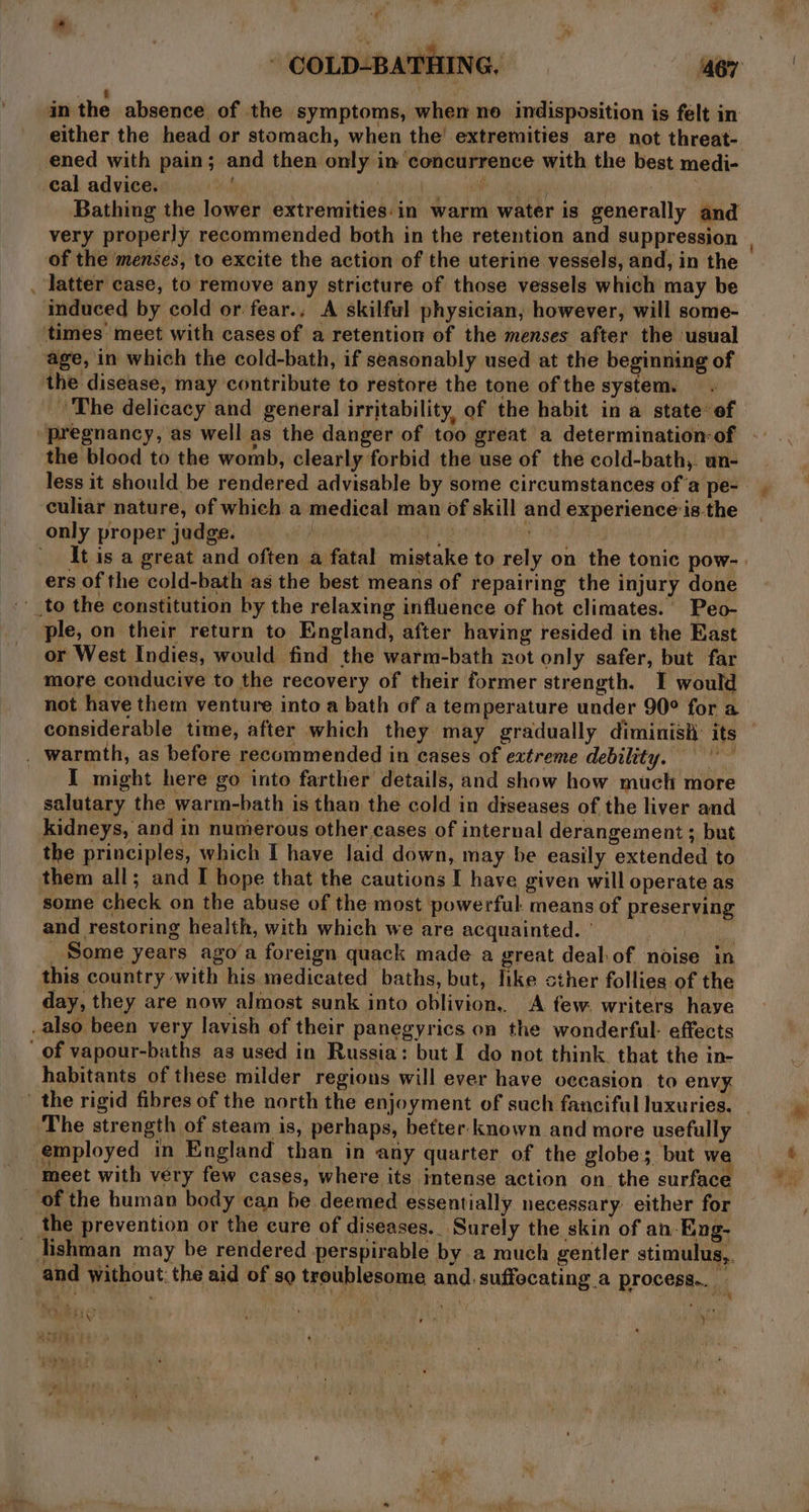 . ) in the absence of the symptoms, when ne indisposition is felt in either the head or stomach, when the’ extremities are not threat- ened with pain; and then only in concurrence with the best medi- cal advice. | | Oi iy Bathing the lower extremities:in warm water is generally and very properly recommended both in the retention and suppression | of the menses, to excite the action of the uterine vessels, and, in the latter case, to remove any stricture of those vessels which may be induced by cold or fear., A skilful physician, however, will some- times meet with cases of a retention of the menses after the usual age, in which the cold-bath, if seasonably used at the beginning of the disease, may contribute to restore the tone of the system. The delicacy and general irritability, of the habit in a state of pregnancy, as well as the danger of too great a determination-of the blood to the womb, clearly forbid the use of the cold-bath,. an- less it should be rendered advisable by some circumstances of'a pe- culiar nature, of which a medical man of skill and experience:is the only proper judge. | iy 3 ' It is a great and often a fatal mistake to rely on the tonic pow- ers of the cold-bath as the best means of repairing the injury done '_to the constitution by the relaxing influence of hot climates. Peo- ple, on their return to England, after having resided in the East or West Indies, would find the warm-bath not only safer, but far more conducive to the recovery of their former strength. I would not have them venture into a bath of a temperature under 90° for a considerable time, after which they may gradually diminish: its | _ warmth, as before recommended in cases of extreme debility. | I might here go into farther details, and show how much more salutary the warm-bath is than the cold in diseases of the liver and kidneys, and in numerous other cases of internal derangement ; but the principles, which I have laid down, may be easily extended to them all; and I hope that the cautions I have given will operate as some check on the abuse of the most powerful. means of preserving and restoring health, with which we are acquainted. ' Nivea, _ Some years ago‘a foreign quack made a great deal-of noise in this country with his medicated baths, but, like cther follies of the day, they are now almost sunk into oblivion. A few. writers haye also been very lavish of their panegyrics on the wonderful: effects of vapour-baths as used in Russia: but I do not think. that the in- habitants of these milder regions will ever have occasion. to envy. the rigid fibres of the north the enjoyment of such fanciful luxuries. The strength of steam is, perhaps, better known and more usefully ‘employed in England than in any quarter of the globe; but w meet with véry few cases, where its intense action on the surface _ of the human body can be deemed essentially necessary either for the prevention or the cure of diseases.. Surely the skin of an Eng- _ lishman may be rendered perspirable by a much gentler stimulus,. and without: the aid of so troublesome and. suffocating a process... ee * t Gf ; - ; hi ) bERY? : Moby ; . ro : : , whe q eh LE ti