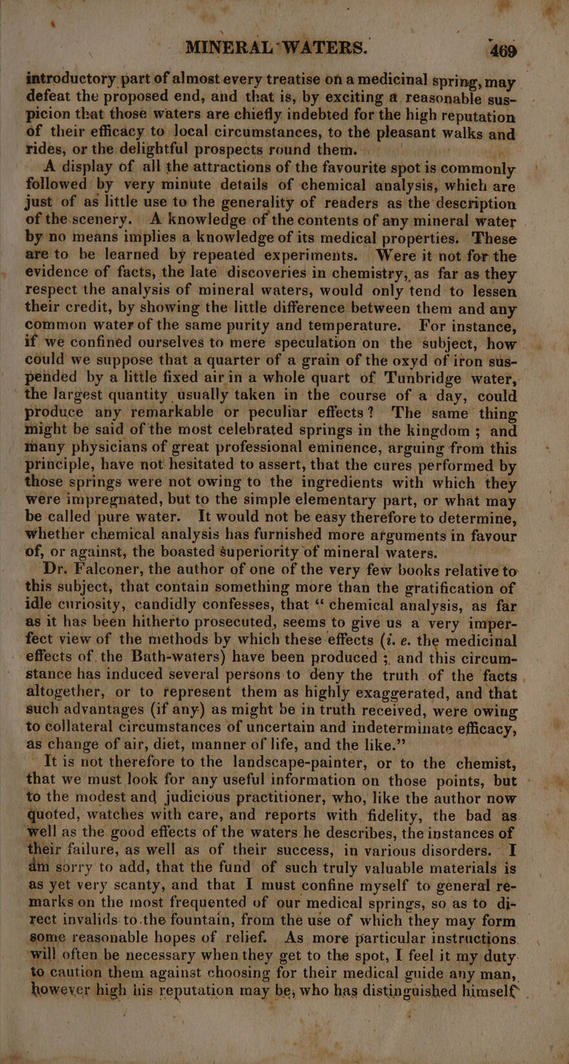 ype, MINERAL “WATERS. 469 introductory part of almost every treatise on a medicinal spring, may defeat the proposed end, and that is, by exciting a reasonable sus- picion that those waters are chiefly indebted for the high reputation of their efficacy to local circumstances, to the pleasant walks and rides, or the delightful prospects round them. i A display of all the attractions of the favourite spot is commonly followed by very minute details of chemical analysis, which are just of as little use to the generality of readers as the description of the.scenery. A knowledge of the contents of any mineral water by no means implies a knowledge of its medical properties. These are to be learned by repeated experiments. Were it not for the evidence of facts, the late discoveries in chemistry, as far as they respect the analysis of mineral waters, would only tend to lessen their credit, by showing the little difference between them and any common water of the same purity and temperature. For instance, if we confined ourselves to mere speculation on the subject, how could we suppose that a quarter of a grain of the oxyd of iron sus- pended by a little fixed airin a whole quart of Tunbridge water, the largest quantity usually taken in the course of a day, could produce any remarkable or peculiar effects? The same thing might be said of the most celebrated springs in the kingdom 3 and many physicians of great professional eminence, arguing from this principle, have not hesitated to assert, that the cures performed by those springs were not owing to the ingredients with which they were impregnated, but to the simple elementary part, or what may be called pure water. It would not be easy therefore to determine, whether chemical analysis has furnished more afguments in favour of, or against, the boasted superiority of mineral waters. — Dr. Falconer, the author of one of the very few books relative to this subject, that contain something more than the gratification of idle curiosity, candidly confesses, that ‘‘ chemical analysis, as far as it has been hitherto prosecuted, seems to give us a very imper- fect view of the methods by which these effects (7. e. the medicinal effects of the Bath-waters) have been produced ;. and this circum- stance has induced several persons to deny the truth of the facts . altogether, or to represent them as highly exaggerated, and that such advantages (if any) as might be in truth received, were owing to collateral circumstances of uncertain and indeterminate efficacy, as change of air, diet, manner of life, and the like.” It is not therefore to the landscape-painter, or to the chemist, that we must look for any useful information on those points, but - to the modest and judicious practitioner, who, like the author now quoted, watches with care, and reports with fidelity, the bad as well as the good effects of the waters he describes, the instances of their failure, as well as of their success, in various disorders. I ™m sorry to add, that the fund of such truly valuable materials is as yet very scanty, and that I must confine myself to general re- marks on the most frequented of our medical springs, so as to di- rect invalids. to.the fountain, from the use of which they may form — some reasonable hopes of relief. As more particular instructions. will often be necessary when they get to the spot, I feel it my duty. to caution them against choosing for their medical guide any man, however high iis reputation may be, who has distinguished himself . } |