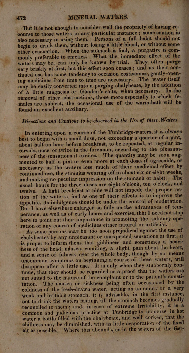 ‘But it is not enough to consider well the propriety of having re- ‘course to those waters in any particular instance ; some caution is also necessary in using them. Persons of a full habit should not begin to drink them, without losing a'littlé blood, or without some other evacuation. When the stomach is foul, a purgative is com- monly preferable to emetics. What the immediate effect of the waters may be, can only be known by trial. They often purge very briskly at first, but this effect soon ceases ; and as their con- tinued use has some tendency to occasion costiveness, gently-open- ing medicines from time to time are necessary. The wat r itself may be easily converted into a purging chalybeate, by the addition of a little magnesia or Glauber’s salts, when necessary. In the removal of other obstructions, those more especially to which fe-. males are subject, the occasional use of the warm-bath will be found an excellent auxiliary. | | | i Directions and Cautions to be observed in the Use of these Waters, In entering upon a course of the Tunbridge-waters, it 1s always _ best to begin with a small dose, not exceeding a quarter of a pint, about half an hour before breakfast, to be repeated, at regular in- tervals, once or twice in the forenoon, according to the pleasant- — ‘ness of the-sensations it excites. The quantity may be soon aug- mented to half a pint or even more at each dose, if agreeable, or necessary, as the waters lose much of their medicinal effect by continued use, the stimulus wearing off in about six or eight weeks, . and making no peculiar impression on the stomach or habit. The usual hours for the three doses are eight o’clock, ten o'clock, and twelve. A light breakfast at nine will not impede the proper ac- tion of the waters; and as one of their effects is to improve the appetite, its indulgence should be under the control of moderation. But I have elsewhere enlarged:so fully on the advantages of tem-~ perance, as well as of early hours and exercise, that I need not stop here to point out their importance in promoting the salutary ope- ‘ ration of any course of medicines either natural or artificial. As some persons may be too soon prejudiced against the use of chalybeates by any unpleasant or unexpected sensations at first, it is proper to inform them, that giddiness and sometimes a heavi- ‘ness of the head, nauséa, vomiting, a slight pain about the heart, anda sense of fulness over the whole body, though by no means uncommon symptoms on beginning a course of these waters, will disappear after a little use. It is only when they stubbornly con- tinue, that they should be regarded as a proof that the waters are not suited to the nature of the complaint or to the patient’s consti- tution. The nausea or sickness being often occasioned by the coldness of the fresh-drawn water, acting on an empty or a very weak and irritable stomach, it is advisable, in the first instance, not to drink the waters fasting, till the stomach becomes gradually reconciled to ther 5 and, in case ‘of extreme irritability, it is a common and judicious practice at Tunbridge to immerse in hot water a bottle filled with the chalybeate, and well corked, that the ‘air as possible, Where this abounds, as‘in the waters of the Ger~