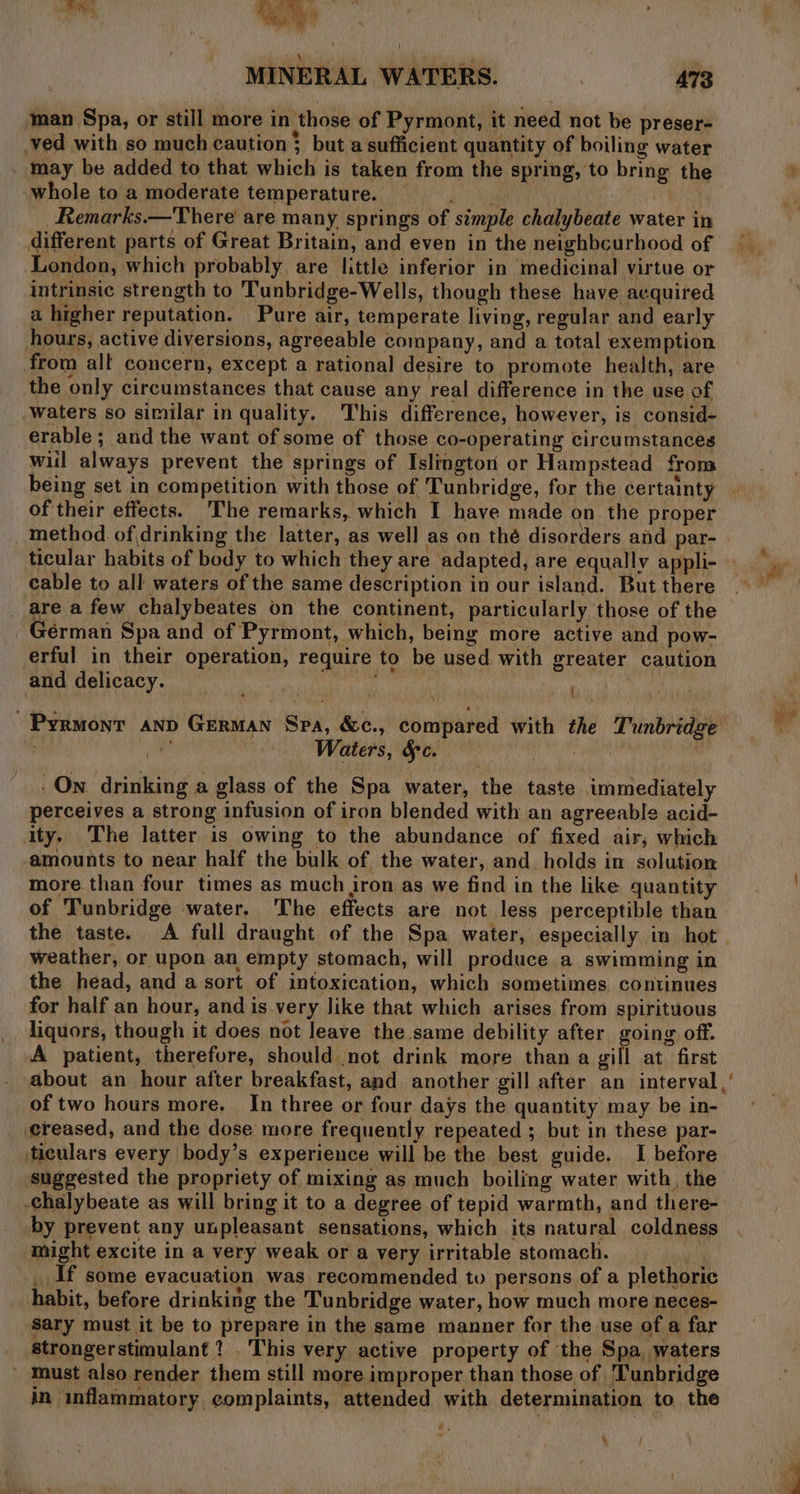 man Spa, or still more in those of Pyrmont, it need not be preser- ved with so much caution} but a sufficient quantity of boiling water may be added to that which is taken from the spring, to bring the whole to a moderate temperature. avis Remarks.—There are many springs of simple chalybeate water in different parts of Great Britain, and even in the neighbcurhood of London, which probably. are little inferior in medicinal virtue or intrinsic strength to Tunbridge-Wells, though these have acquired a higher reputation. Pure air, temperate living, regular and early hours, active diversions, agreeable company, and a total exemption from all concern, except a rational desire to promote health, are the only circumstances that cause any real difference in the use of waters so similar in quality. This difference, however, is consid- erable; and the want of some of those co-operating circumstances wil always prevent the springs of Islington or Hampstead from being set in competition with those of Tunbridge, for the certainty of their effects. The remarks, which I have made on the proper method of drinking the latter, as well as on thé disorders and par- cable to all waters of the same description in our island. But there _ are a few chalybeates on the continent, particularly those of the Gérman Spa and of Pyrmont, which, being more active and pow- erful in their operation, require to be used with greater caution and delicacy. ‘ Pyrmont anp German Spa, &amp;c., compared with the Tunbridge Waters, Sc. . Own drinking a glass of the Spa water, the taste immediately perceives a strong infusion of iron blended with an agreeable acid- ity. The latter is owing to the abundance of fixed air, which amounts to near half the bulk of the water, and holds in solution more. than four times as much iron as we find in the like quantity of Tunbridge water. The effects are not less perceptible than the taste. A full draught of the Spa water, especially in hot weather, or upon an empty stomach, will produce a swimming in the head, and a sort of intoxication, which sometimes, continues for half an hour, and is-very like that which arises from spirituous liquors, though it does not leave the same debility after going off. A patient, therefore, should not drink more than a gill at first of two hours more, In three or four days the quantity may be in- creased, and the dose more frequently repeated ; but in these par- ticulars every body’s experience will be the best guide. I before suggested the propriety of mixing as much boiling water with, the by prevent any unpleasant sensations, which its natural coldness might excite in a very weak or a very irritable stomach. with _ If some evacuation was recommended tv persons of a plethoric habit, before drinking the Tunbridge water, how much more neces- sary must it be to prepare in the same manner for the use of a far strongerstimulant 1 This very active property of the Spa waters - Must also render them still more improper than those of Tunbridge in inflammatory, complaints, attended with determination to the €. ¥5 - y