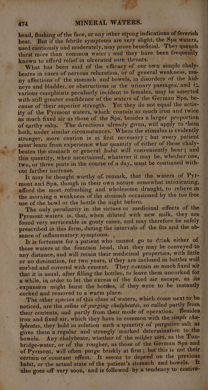 heat. But if the febrile symptoms are very slight, the Spa waters, used cantiously and moderately, may prove beneficial. They quench thirst more than common water; and they have, been frequently known to attord relief in ulcerated sore throats. ie What has been said of the efficacy of our own simple chaly- beates in cases of nervous relaxation, or of general weakness, ma- ny affections’ of the stomach and bowels, in disorders of the kid- neys and bladder, or obstructions in the urinary passages, and 1 various complaints peculiarly incident to females, may be asserted with-still greater confidence of the waters of the German Spa, be- cause of their superior strength. Yet they do not equal the activ- as much fixed air-as those of the Spa, besides a larger proportion of earthy salts. The directions ‘already given, will apply to them both, under similar circumstances. Where the stimulus is evidently stronger, more caution is at first necessary; but every patient must’ learn from experience what quantity of either of those chaly- this quantity, when ascertained, whatever it may be, whether one, two, or three pints in the course of a day, must be continued with- out farther increase. | | It may be thought worthy of. remark, that the waters of Pyr- the morning a weakness of the stomach occasioned by the too free found very serviceable in gouty cases, and may therefore be safely prescribed in this form, during the intervals of the fits and the ab- sence of inflammatory symptoms. , | : ! It is fortunate for a patient who cannot go to driuk either of those waters at the fountain head, that they may be cunveyed to any distance, and will retain their medicinal properties, with little or no diminution, for two years, if they are inclosed in bottles well corked and covered with cement, They contain so much fixed air expansion might burst the bottles, if they were to be instantly corked and removed to a warm place. . noticed, are'the saline or purging chalybeates, so called partly from their contents, and partly from their mode of operation. Besides iron and fixed air, which they have in common with the stmple cha- lybeates, they hold in solution such a quantity. of purgative salt as gives thein a.regular and’ strongly marked determination to the bowels. Any chalybeate, whether of the milder sort, as the Tun- bridge-water, or of the rougher, as those of the German Spa and certain or constant effect. It. seems to depend on the previous habit, or the actual state of the patient’s stomach and bowels. — It also goes off very soon, and is followed by a tendency to costive- ee