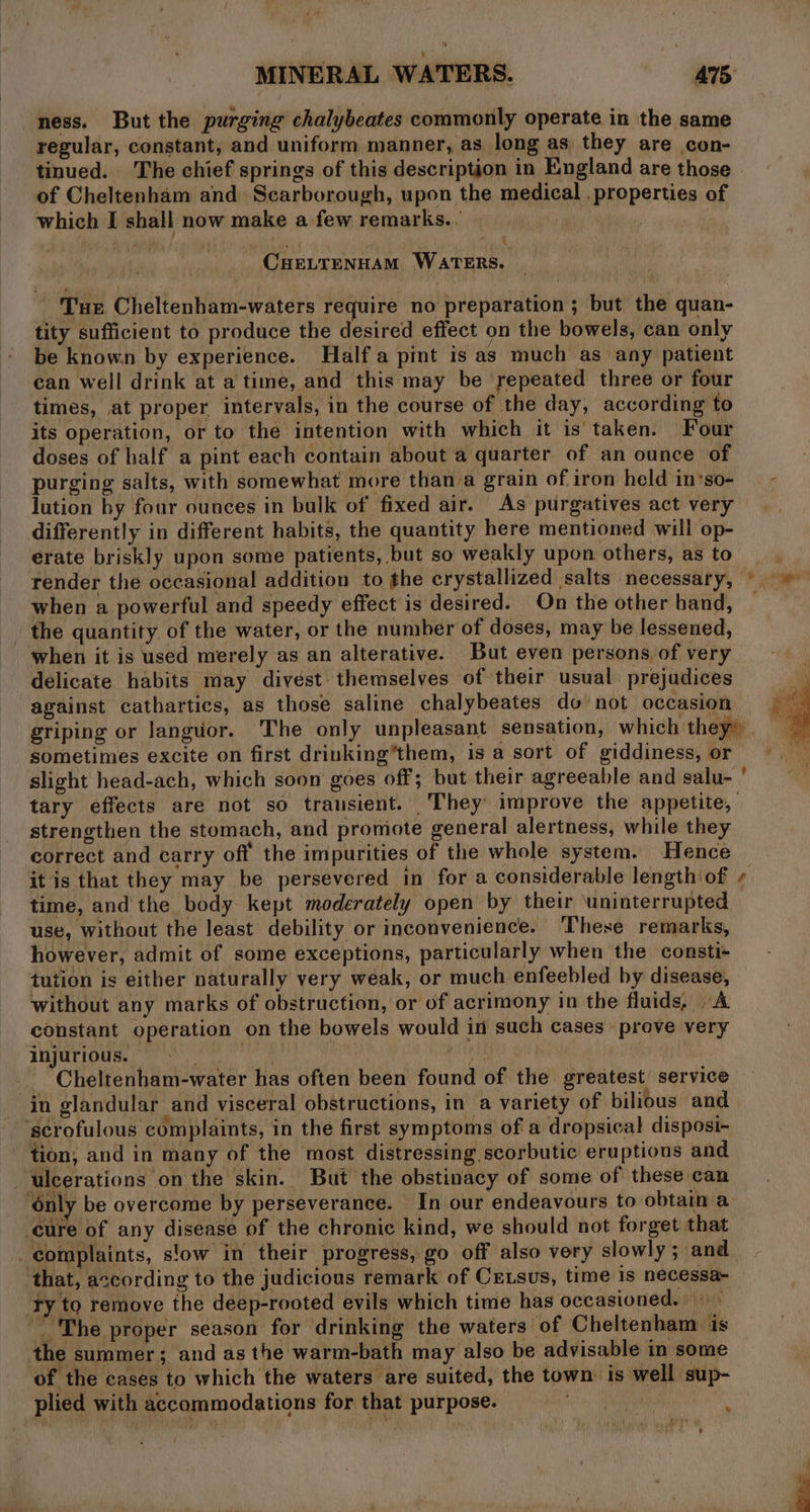 ness. But the purging chalybeates commonly operate in the same regular, constant, and uniform manner, as long as they are con- tinued. The chief springs of this description in England are those of Cheltenham and Scarborough, upon the medical . properties of which I shall now make a few remarks. . | _ CuELTENHAM WaTERs. Tur Cheltenham-waters require no preparation ; but the quan- tity sufficient to produce the desired effect on the bowels, can only be known by experience. Half a pint is as much as any patient can well drink at a time, and this may be repeated three or four times, at proper intervals, in the course of the day, according to its operation, or to the intention with which it is taken. Four doses of half a pint each contain about a quarter of an ounce of purging salts, with somewhat more than a grain of iron held in‘so- — - lution by four ounces in bulk of fixed air. As purgatives act very differently in different habits, the quantity here mentioned will op- erate briskly upon some patients, but so weakly upon others, as to render the occasional addition to the crystallized salts necessary, © © when a powerful and speedy effect is desired. On the other hand, — the quantity of the water, or the number of doses, may be lessened, when it is used merely as an alterative. But even persons of very delicate habits may divest themselves of their usual prejudices against cathartics, as those saline chalybeates do not occasion griping or Janguor. The only unpleasant sensation, which they” sometimes excite on first drinking’them, is a sort of giddiness, or slight head-ach, which soon goes off; but their agreeable and salu- ' tary effects are not so transient. They improve the appetite, strengthen the stomach, and promote general alertness, while they correct and carry off the impurities of the whole system. Hence it is that they may be persevered in for a considerable length of ¢ time, and the body kept moderately open by their ‘uninterrupted use, without the least debility or inconvenience. These remarks, however, admit of some exceptions, particularly when the consti- tution is either naturally very weak, or much enfeebled by disease, without any marks of obstruction, or of acrimony in the fluids, A constant operation on the bowels would in such cases prove very injurious. eon nie Cheltenham-water has often been found of the greatest service ‘in glandular and visceral obstructions, in a variety of bilious and ‘scrofulous complaints, in the first symptoms of a dropsical disposi- tion, and in many of the most distressing scorbutic eruptions and ulcerations on the skin. But the obstinacy of some of these can ‘only be overcome by perseverance. In our endeavours to obtain a cure of any disease of the chronic kind, we should not forget that complaints, s!ow in their progress, go off also very slowly; and that, according to the judicious remark of Crtsvus, time is necessa- Ty to remove the deep-rooted evils which time has occasioned. — _ The proper season for drinking the waters of Cheltenham is the summer; and as the warm-bath may also be advisable in some of the cases to which the waters are suited, the town is well sup- plied with accommodations for that purpose. A Se :