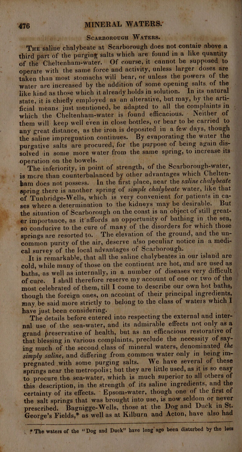 ih, 4 peg ina: is ScarBporoucH WarTeErs. ee ee Tye’ galine chalybeate at Scarborough does not contair above a of the Cheltenham-water.’ Of course, it cannot be supposed. to operate with the same force and activity, unless larger doses are taken than most stomachs will bear, or unless the powers of the water are increased by the addition of some opening salts. of the state, it is chiefly employed’ as an alterative, but may, by the arti- which the Cheltenham-water is found efficacious. . Neither of them will keep well even in close bottles, or bear to be carried to any great distance, as the iron is deposited in a few days, though the saline impregnation continues. By evaporating the water the purgative salts are procured, for the purpose of being again dis- The inferiority, in point of strength, of the Scarborough-water, is more than counterbalanced by other advantages which Chelten- ham does not possess. In the first place, near the saline chalybeate of. Tunbridge- Wells, which is very convenient for patients in ca- ses where a determination to the kidneys ‘may be desirable. But t springs are resorted to. The elevation of the ground, and the un- common purity of the air, deserve also peculiar notice in a médi- cal survey of the local advantages of Scarborough. It is remarkable, that all the saline chalybeates in our island are buths, as well as internally, in a number of diseases very difficult of cure. I shall therefore reserve my account of one or two of the most celebrated of them, till I come to describe our own hot baths, though the foreign ones, on account of their principal ingredients, may, be said more strictly to belong to the class of waters which I have just been considering. | | . nal use of the sea-water, and its admirable effects not only asa grand preservative of health, but as an efficacious restorative of that blessing in various complaints, preclude the necessity of say- simply saline, and differing from common water only in being im- springs near the metropolis; but they are little used, as it is so easy to procure. the sea-water, which is much superior to all others of this description, in the strength of its saline ingredients, and the the salt springs that was brought into use, is now seldom or hever prescribed. Bagnigge-Wells, those at the Dog and Duck in St. George’s Fields,* as well as at Kilburn and Acton, have also had ey . * The waters of the “Dog and Duck” have long” ago been disturbed by the loss |