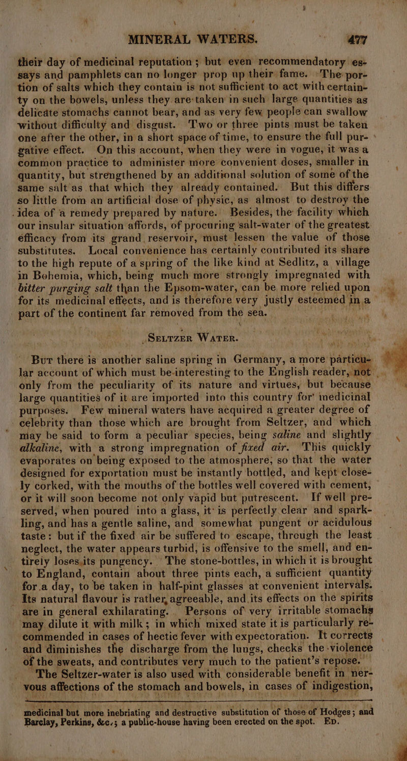 their day of medicinal reputation ; but even recommendatory es- says and pamphlets can no longer prop up their fame. »The: por- tion of salts which they contain is not sufficient to act with certain- ty on the bowels, unless they are-taken in such large quantities as delicate stomachs cannot bear, and as very few people can swallow without difficulty and disgust. Two or three pints must be taken one after the other, in a short space of time, to ensure the full pur- » gative effect. On this account, when they were in vogue, it ‘was a common practice to administer more convenient doses, smaller in quantity, but strengthened by an additional solution of some of the same salt as that which they already contained. But this differs so little from an artificial dose of physic, as almost to destroy the -idea of ‘a remedy prepared by nature. Besides, the facility which our insular situation affords, of procuring ‘salt-water of the greatest éfficacy from its grand, reservoir, must Jessen the value of those substitutes. Local convenience has certainly contributed its shate to the high repute of a spring of the like kind at Sedlitz, a village in Bohemia, which, being much more strongly impregnated with bitter purging salt than the Epsom- -water, can be more relied upon for its medicinal effects, and is therefore very justly esteemed j ina” 7 part of the continent far removed from the sea. wi _SeurzEr WATER. Bur there is ‘anibehey saline spring in Germany, a more parti ae lar account of which must be-interesting to the English re parti ae only from the peculiarity of its nature and virtues, but because large quantities of it are imported into this country for’ medicinal purposes. Few mineral waters have acquired a greater degree of | celebrity than those which are brought from Seltzer, and which ’ may be said to form a peculiar species, being saline and slightly alkaline, with a strong impregnation of fixed air. This quickly evaporates on being exposed to the atmosphere; so that the water designed for exportation must be instantly bottled, and kept close- ly corked, with the mouths of the bottles well éovered with cement, or it will soon become not only vapid but putrescent. If well pre- served, when poured into a glass, it'is perfectly clear and spark- ling, and has a gentle saline, and somewhat pungent or acidulous taste: but if the fixed air be suffered to escape, threugh the least | neglect, the water appears. turbid, is offensive to the smell, and en- tireiy loses,its pungency. | ~The stone-bottles, in which it is brought: to England, contain about three pints each, a sufficient quantity for.a day, to be taken in half-pint glasses at convenient intervals. - Its natural flavour is rather, agreeable, and _its effects on the spirits are in general exhilarating. Persons of very irritable stomachs ‘may dilute it with milk; in which mixed state it is particularly re- commended in cases of hectic fever with expectoration. It corrects and diminishes the discharge from the lungs, checks the. violence of the sweats, and contributes very much to the patient’s repose. The Seltzer-water is also used with considerable benefit in ner- vous affections of the slomacr and bowels, 1 in cases ph, indigestion, a sedicienl but more bolaating and destructive substitution of those of Hodges ; pe) Barclay, Perkins, é&amp;2c.; a public-house having been erected on the spot. Ep.