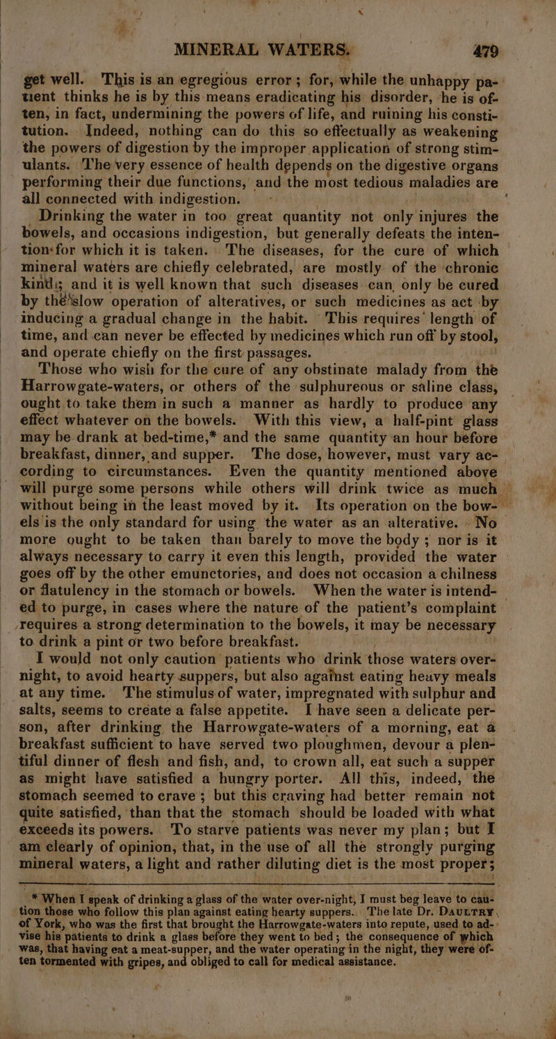 ‘ x MINERAL WATERS, | 479 get well. This is an egregious error; for, while the unhappy pa- tient thinks he is by this means eradicating his ‘disorder, ‘he is of- ten, in fact, undermining the powers of life, and ruining his consti- tution. Indeed, nothing can do this so effectually as weakening the powers of digestion by the improper application of strong stim- ulants. The very essence of health depends on the digestive organs all connected with indigestion. ary Drinking the water in too great quantity not only injures the bowels, and occasions indigestion, but generally defeats the inten- tion:for which it is taken. The diseases, for the cure of which mineral waters are chiefly celebrated, are mostly of the chronic kinds; and it is well known that such diseases. can, only be cured by thé‘slow operation of alteratives, or such medicines as act ‘by inducing a gradual change in the habit. This requires’ length of time, and can never be effected by medicines which run off by stool, and operate chiefly on the first passages. i Those who wish for the cure of any obstinate malady from the Harrowgate-waters, or others of the sulphureous or saline class, ought to take them in such a manner as hardly to produce any effect whatever on the bowels. With this view, a half-pint glass may be drank at bed-time,* and the same quantity ‘an hour before cording to circumstances. Even the quantity mentioned above more ought to be taken than barely to move the body ; nor is it always necessary to carry it even this length, provided the water goes off by the other emunctories, and does not occasion a chilness ed to purge, in cases where the nature of the patient’s complaint /Yequires a strong determination to the bowels, it may be necessary to. drink a pint or two before breakfast. al I would not only caution patients who drink those waters over- night, to avoid hearty suppers, but also against eating heavy meals at any time. The stimulus. of water, impregnated with sulphur and salts, seems to create a false appetite. I have seen a delicate per- son, after drinking the Harrowgate-waters of a morning, eat a tiful dinner of flesh and fish, and, to crown all, eat such a supper as might have satisfied a hungry porter. All this, indeed, the stomach seemed to crave; but this craving had better remain not quite satisfied, than that the stomach should be loaded with what exceeds its powers. To starve patients was never my plan; but I am clearly of opinion, that, in the use of all the strongly purging vise his patients to drink a glass before they went to bed; the consequence of which was, that having eat a meat-supper, and the water operating in the night, they were of- ten tormented with gripes, and obliged to call for medical assistance.