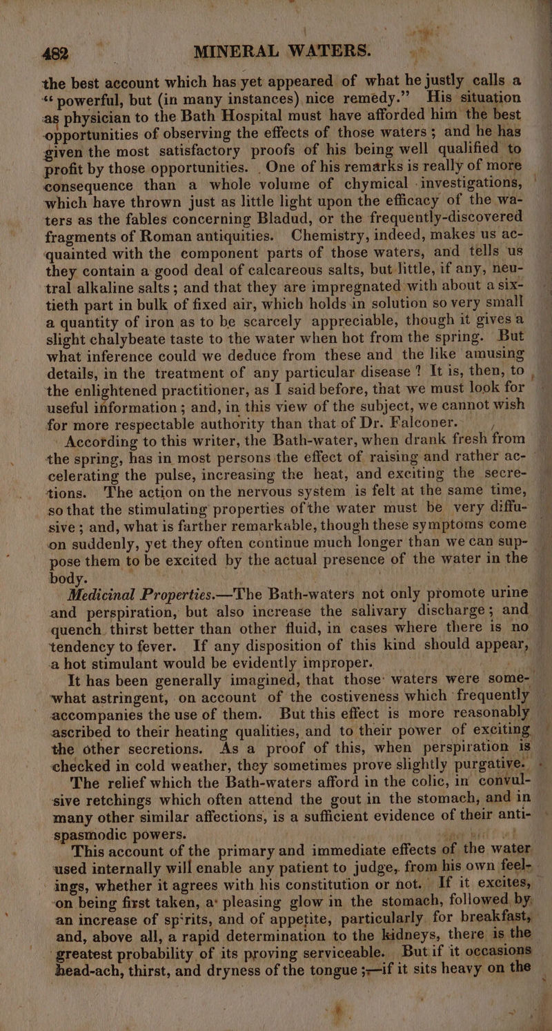 9% 482 MINERAL WATERS. the best account which has yet appeared of what he justly calls a “¢ powerful, but (in many instances) nice remedy.” His situation as physician to the Bath Hospital must have afforded him the best opportunities of observing the effects of those waters; and he has given the most satisfactory proofs of his being well qualified to consequence than a whole volume of chymical investigations, which have thrown just as little light upon the efficacy of the wa- ters as the fables concerning Bladud, or the frequently-discovered fragments of Roman antiquities. Chemistry, indeed, makes us ac- quainted with the component parts of those waters, and tells us they contain a good deal of calcareous salts, but little, if any, neu- tral alkaline salts ; and that they are impregnated with about a six- tieth part in bulk of fixed air, which holds in solution so very small a quantity of iron as to be scarcely appreciable, though it gives a slight chalybeate taste to the water when hot from the spring. But what inference could we deduce from these and the like amusing the enlightened practitioner, as I said before, that we must look for useful information ; and, in this view of the subject, we cannot wish for more respectable authority than that of Dr. Falconer. , According to this writer, the Bath-water, when drank fresh from celerating the pulse, increasing the heat, and exciting the secre- tions. The action on the nervous system is felt at the same time, so that the stimulating properties of the water must be very diffu- sive ; and, what is farther remarkable, though these symptoms come on suddenly, yet they often continue much longer than we can sup- body. quench. thirst better than other fluid, in cases where there is no tendency to fever. If any disposition of this kind should appear, a hot stimulant would be evidently improper. na what astringent, on account of the costiveness which ‘frequently accompanies the use of them. But this effect is more reasonably the other secretions. As a proof of this, when perspiration is checked in cold weather, they sometimes prove slightly purgative. The relief which the Bath-waters afford in the colic, in convul- sive retchings which often attend the gout in the stomach, and in many other similar affections, is a sufficient evidence of their anti- spasmodic powers. Reon irl! ved This account of the primary and immediate effects of the water * ‘on being first taken, a‘ pleasing glow in the stomach, followed, by, an increase of sp‘rits, and of appetite, particularly for breakfast, and, above all, a rapid determination to the kidneys, there is the ‘greatest probability of its proving serviceable. But if it occasions head-ach, thirst, and dryness of the tongue ;—if it sits heavy on the 7 y «&amp; &lt;a \ -