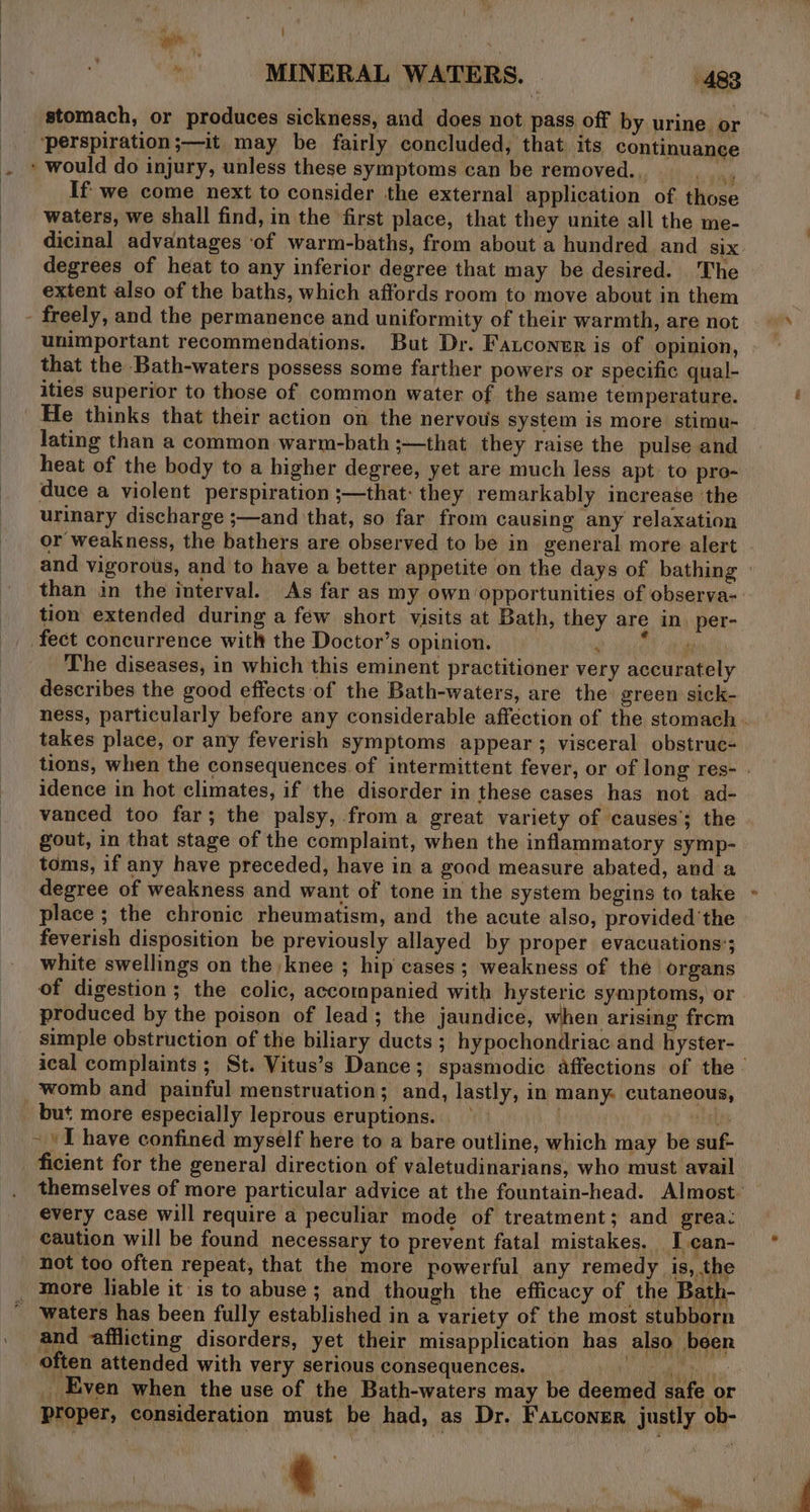 } bl i : : i | | . ’ . MINERAL WATERS. | 483 stomach, or produces sickness, and does not pass off by urine or ‘perspiration ;—it may be fairly concluded, that its continuance ‘ would do injury, unless these symptoms can be removed... ns If we come next to consider the external application of those waters, we shall find, in the first place, that they unite all the me- dicinal advantages of warm-baths, from about a hundred and six degrees of heat to any inferior degree that may be desired. The extent also of the baths, which affords room to move about in them - freely, and the permanence and uniformity of their warmth, are not unimportant recommendations. But Dr. Fauconer is of opinion, that the Bath-waters possess some farther powers or specific qual- ities superior to those of common water of the same temperature. He thinks that their action on the nervous system is more stimu- lating than a common warm-bath ;—that they raise the pulse and heat of the body to a higher degree, yet are much less apt to pro- duce a violent perspiration ;—that: they remarkably increase the urinary discharge ;—and that, so far from causing any relaxation or weakness, the bathers are observed to be in general more alert © and vigorous, and to have a better appetite on the days of bathing than in the interval. As far as my own opportunities of observa- tion extended during a few short visits at Bath, they are in. per- fect concurrence with the Doctor’s opinion. bain? dela The diseases, in which this eminent practitioner very accurately describes the good effects of the Bath-waters, are the green sick- ness, particularly before any considerable affection of the stomach . takes place, or any feverish symptoms appear; visceral obstruc- tions, when the consequences of intermittent fever, or of long res- . idence in hot climates, if the disorder in these cases has not ad- vanced too far; the palsy, froma great variety of causes’; the gout, in that stage of the complaint, when the inflammatory symp- toms, if any have preceded, have in a good measure abated, and a degree of weakness and want of tone in the system begins to take place ; the chronic rheumatism, and the acute also, provided ‘the feverish disposition be previously allayed by proper evacuations’; white swellings on the knee ; hip cases; weakness of the organs of digestion; the colic, accompanied with hysteric symptoms, or produced by the poison of lead; the jaundice, when arising frem simple obstruction of the biliary ducts ; hypochondriac and hyster- ical complaints ; St. Vitus’s Dance; spasmodic affections of the — womb and painful menstruation; and, lastly, in many. cutaneous, but more especially leprous eruptions. vale - I have confined myself here to a bare outline, which may be suf- ficient for the general direction of valetudinarians, who must avail themselves of more particular advice at the fountain-head. Almost — every case will require a peculiar mode of treatment; and grea: caution will be found necessary to prevent fatal mistakes. I can- not too often repeat, that the more powerful any remedy is, the _ more liable it is to abuse ; and though the efficacy of the Bath- waters has been fully established in a variety of the most stubborn _ and afilicting disorders, yet their misapplication has also been often attended with very serious consequences. _ eee tit y _ Even when the use of the Bath-waters may be deemed safe or Proper, consideration must be had, as Dr. Fauconer justly ob- yea rant Y wae