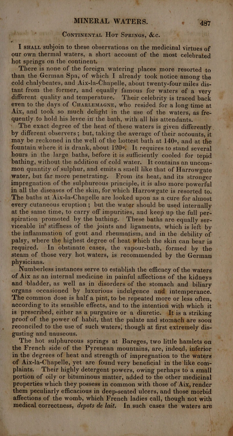 ‘ MINERAL WATERS. | + “a7 hye or Conrinentan Hor Sprines, &amp;c. I sHALL'subjoin to these observations on the medicinal virtues of our own thermal waters, a short account of the most celebrated hot springs on the continent. | 1s There is none of the foreign watering places more resorted to than the German Spa, of which I already took notice among the cold chalybeates, and Aix-la-Chapelle, about twenty-four miles dis- tant from the former, and equally famous for waters of a very different quality and temperature. Their celebrity is traced back even to the days of CuarLemaGne, who resided. for a long time at Aix, and took so much delight in the use of the waters, as fre- quently to hold his levee in the bath, with all his attendants. ‘The exact degree of the heat of these waters is given differently © by different observers; but, taking the average of their accounts, it may be reckoned in the well of the hottest bath at 1400, and at the fountain where it is drank, about 120°. It requires to stand several hours in the large baths, before it is sufficiently cooled for tepid bathing, without the addition of cold water. It contains an uncom- mon quantity of sulphur, and emits a smell like that of Harrowgate water, but far more penetrating. From its heat, and its stronger impregnation of the sulphureous principle, it is also more powerful in all the diseases of the skin, for which Harrowgate is resorted to. The baths at Aix-la-Chapelle are looked upon as a cure for almost every cutaneous eruption; but the water should be used internally at the same time, to carry off impurities, and keep up the full per- spiration promoted by the bathing. These baths are equally ser- viceable in’ stiffness of the joints and ligaments, which is left by the inflammation of gout and rheumatism, and in the debility of palsy, where the highest degree of heat which the skin can bear is required. In obstinate cases, the vapour-bath, formed by the | steam of those very hot waters, is recommended by the German physicians. Numberless instances serve to establish the efficacy of the waters of Aix as an internal medicine in painful affections of the kidneys and ‘bladder, as well as in disorders of the stomach and biliary organs occasioned by luxurious indulgence and intemperance. The common dose is half a pint, to be repeated more or less often, according to its sensible effects, and to the intention with which it is prescribed, either as a purgative or a diuretic. It is a striking proof of the power of habit, that the palate and stomach are soon reconciled to the use of such waters, though at first extremely dis- gusting and nauseous. ; AMEN ‘cy The hot sulphureous springs at Bareges, two little hamlets on ~ the French side:of the Pyrenean mountains, are, indeed, i erior in the degrees of ‘heat and strength of impregnation to the waters of Aix-la-Chapelle, yet are found yery beneficial in the like com- plaints. Their highly detergent powers, owing perhaps to a small - portion of oily or bituminous matter, added to the other medicinal properties which they possess in common with those of Aix, render them peculiarly efficacious in deep-seated ulcers, and those morbid affections of the womb, which French ladies call, though not wit _ medical correctness, depots de lait. In.such cases the waters i ’ \ me Qe ag \i i 4 4 ae