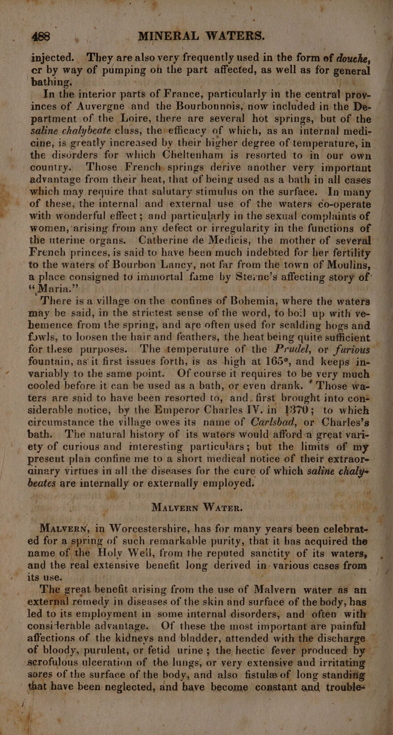 injected. They are also very frequently used in the form of douche, cr by way of pumping on the part affected, as well as for general In the interior parts of France, particularly i in 1 the central prov- partment of the Loire, there are several hot springs, but of the saline chalybeate class, theefficacy of which, as an internal medi- cine, is greatly increased by their higher degree of temperature, in. the disorders for which Gheltenham is resorted to in our own country. Those French springs derive another very important advantage from their heat, that of being used as a bath in all cases of these; the internal and external use of the waters co-operate with wonderful effect ; and particularly in the sexual complaints of women, arising from any defect or irregularity in the functions of the uterine organs. Catherine de Medicis, the mother of several French princes, is said to have been much indebted for her fertility to the waters of Bourbon Lancy, not far from the town of Moulins, a place consigned to immortal fame by Sterne’s affecting story of: * Maria.” There is a village on the confines of Bohemia; where the waters may be said, in the strictest sense of the word, to boil up with ve- hemeuce from the spring, and are often used for sealding hogs and fowls, to loosen the hair and feathers, the heat being quite sufficient fountain, as it first issues forth, is as high at 165°, and keeps in- variably to the same point. Of course it requires to be very much cooled before it can be used as a bath, or even drank. * Those wa- ters are said to have been resorted to, and. first brought into con® siderable notice, by the Emperor Charles IV. in 1370; to which circumstance the village owes its name of Carlsbad, or Charles’s bath. The natural history of its waters would afforda great vari- ety of curious and interesting particulars; but the limits of my ainary virtues in all the diseases for the cure of which mai chaly- beates are peeing or externally employed. od as a yreat benefit arising from the use of ae water as an ‘nal remedy in diseases of the skin and surface of the body, has led to its employment in some internal disorders, and often with considerable advantage. Of these the most important are painful ‘scrofulous ulceration of the lungs, or very extensive and irritating sores of the surface of the body, and also fistuleof long standitig that have been neglected, and have become constant and troubles ”