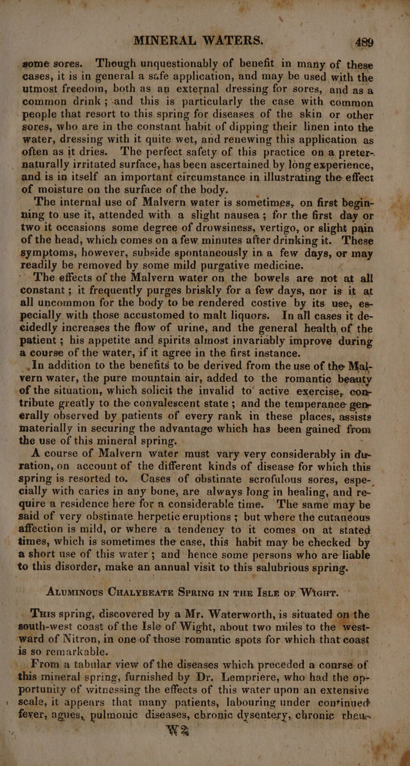 MINERAL WATERS. — 489 some sores. Though unquestionably of benefit in many of these cases, it is in general a safe application, and may be used with the utmost freedom, both as an external dressing for sores, and as a common drink ;-and this is particularly the case with common people that resort to this spring for diseases of the skin or other sores, who are in the constant habit of dipping their linen into the water, dressing with it quite wet, and renewing this application as often as it dries. The perfect safety of this practice on a preter-. _ naturally irritated surface, has been ascertained by long experience, and is in itself an important circumstance in illustrating the effect of moisture on the surface of the body. ‘ Rai i s The internal use of Malvern, water is sometimes, on first begin- ning to use it, attended with a slight nausea; for the first day or = two it occasions some degree of drowsiness, vertigo, or slight pain of the head, which comes on a few minutes after drinking it. These symptoms, however, subside spontaneously in a few days, or may readily be removed by some mild purgative medicine. oe ' The effects of the Malvern water on the bowels are not at all constant ; it frequently purges briskly for a few days, nor is it at all uncommon for the body to be rendered costive by its use, es- pecially with those accustomed to malt liquors. In all cases it de- cidedly increases the flow of urine, and the general health, of the patient ; his appetite and spirits almost invariably improve during a course of the water, if it agree in the first instance. _,In addition to the benefits to be derived from the use of the Mal- vern water, the pure mountain air, added to the romantic beauty of the situation, which solicit the invalid to’ active exercise, con- tribute greatly to the convalescent state ; and the temperance gen erally observed by patients of every rank in these places, assists materially in securing the advantage which has been gained from the use of this mineral spring. . ; A course of Malvern water must vary very considerably in du ration,.on account of the different kinds of disease for which this spring is resorted to. Cases of obstinate scrofulous sores, espe-. cially with caries in any bone, are always long in healing, and re- quire a residence here for a considerable time. ‘The same may be said of very obstinate herpetic eruptions ; but where the cutaneous affection is mild, or where a‘ tendency to it comes on at stated times, which is sometimes the case, this habit may be checked by a short use of this water; and hence some persons who are liable to this disorder, make an annual visit to this salubrious spring. A.tuminovus CHALYBEATE SPRING IN THE IsLE or Wicat. . Tus spring, discovered by a Mr. Waterworth, is situated on the south-west coast of the Isle of Wight, about two miles to thé Meet. ward of Nitron, in one of those romantic spots for which. that coast is so remarkable. _ From a tabular view of the diseases which preceded a conrse- of this mineral spring, furnished by Dr. Lempriere, who had the op-. portunity of witnessing the effects of this water upon an extensive scale, it appears that many patients, labouring under continued fever, agues, pulmonic diseases,. chronic dysentery, chronic rheue- ‘ ye .  ae : ur