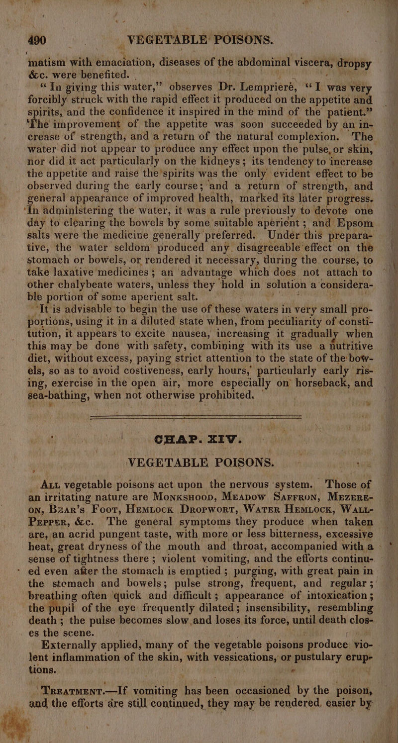 @-v 490 : _ VEGETABLE POISONS. imatism with bihactation! diseases of the abdominal nena dropsy &amp;c. were benefited. “Ta giving this water,” observes Dr. Lemprieré, “1 was very forcibly struck with the rapid effect it produced on the appetite and irits, and the confidence it inspired in the mind of the patient.” Th he improvement of the ‘appetite was soon succeeded by an in- 9? water did not appear to produce any effect upon the pulse, or skin, nor did it act particularly on the kidneys; its tendency to increase the appetite and raise the’spirits was the only evident effect to be observed during the early course; and a return of strength, and. general appearance of improved health, marked its later progress. Tn’ administering the water, it was a rule previously to devote one day to clearing the bowels by some suitable aperient ; and Epsom salts were the medicine generally preferred. Under this prepara- tive, the water seldom’ produced any. disagreeable effect on the stomach or bowels, or rendered it necessary, during the course, to take laxative ‘medicines ; ; an advantage which does not attach to other chalybeate waters, unless they hold in solution a considera- ble portion of some aperient salt. | ‘It is advisable to begin the use of these waters in very small pro- portions, using it in a diluted state when, from peciliarity of consti- tution, it appears to excite nausea, increasing it graduall when this may be done with safety, combining with its use a nutritive diet, without excess, paying strict attention to the state of the bow- els, so as to avoid costiveness, early hours,’ particularly early ris- ing, exercise in the open air, more especially on horseback, and sea-bathing, when not otherwise prohibited. » ib si Ridtann Tuten CHAP. XIV. VEGETABLE POISONS. Aut vegetable poisons act upon the nervous ‘system. Those of an irritating nature are Monxsuoop, Meapow Sarrron, Mezere- on, Bzar’s Foot, Hemiocxk Dropwort, Water Hemtock, Watt- Preprer, &amp;c. The general symptoms they produce when taken are, an acrid pungent taste, with more or less bitterness, excessive ed even after the stomach is emptied ; purging» with great pain in the stemach and bowels; pulse strong, requent, and regular ; breathing often quick and difficult; appearance of intoxication ; the pupil of the eye frequently dilated; insensibility, resembling death ; the pulse becomes slow and loses its force, until death clos- es the scene. lent inflammation of the son with vessications, or pustulary jee tions. . ; ” _. and the efforts dre still continued, they may be rendered. easier by