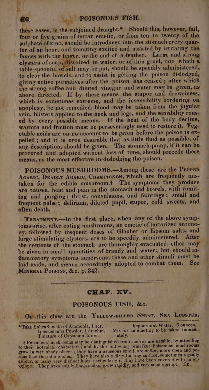 “4 these eases, is thé subjoined draught.* Should this, however, fail, four or five grains of tartar emetic, or from ten to twenty of the sulphate éf zinc, should be introduced into the stomach every quar- ter of an hour, and vomiting excited and assisted by irritating the fauces with the finger, or the end of a feather. Large and strong elysters cf soap, ssolved in water, or of thin gruel, into which a table-spoonful of salt may be put, should be speedily administered, to clear the bowels, and to assist in gétting the poison dislodged, ‘giving active pnrgatives after the poison has ceased ; after which which is sometimes extreme, and the insensibility bordering on vein, blisters applied to the neck and legs, and the sensibility rous- ed by every possible means. If the heat of the body decline, warmth and friction must be perseveringly used to restore it. Veg- etable acids are on no account to be given before the poison is ex- pelled ; and it is even desirable that as little fluid as possible, of any description, should be given. The stomach-pump, if it can be means, as the most effective in dislodging the poison. POISONOUS MUSHROOMS.—Among these are the PerPer Agaric, Deapty Acaric, Coampienon, which are frequently mis- taken for the edible mushroom.t The symptoms they produce are nausea, heat and pain in the stomach and bowels, with vomit- ing and purging; thirst, convulsions, and faintings ; small and frequent pulse; delirium, dilated pupil, stupor, cold sweats, and often death. Treatrment.—In the first place, when any of the above symp- toms arise, after eating mushrooms, an emetic of tartarized antimo- uy, followed by frequent doses of Glauber or Epsom salts, and large stimulating clysters, are to be speedily administered. After be given in small quantities of brandy and water; but should in- flammatory symptoms supérvene, these and other stimuli must be laid aside, and means accordingly adopted to combat them. See Minerau Poisons, &amp;c. p. 342. si CHAP. XV. POISONOUS FISH, &amp;c. pat aye he? a: et P = ary - Or this class are the Ye .tow-sitrep Sprat, Sea Losster, - @Jake Subcarbonate of Ammonia, 1 scr. Peppermint Water, 3 ounces. Ipecacuanha Powder, 4 drachm, Mix for an emetic; to be taken immedi- Tincture of Capsicum, 2 drs. ately. t Poisonous mushrooms may be distinguished from such as are eatable, by attending to their botanical characters; and by the following remarks: Poisonous mushrooms * grow in wet shady places; they have.a nauseous smell, are softer, more open and po+ rous than the edible ones. They have also a dirty-looking surface, sometimes a gaudy golour, or many very distinct hues, particularly if they have been covered with an en- yelope, They have.soft bulbqus stalks, grow rapidly, and very soon corrupt. Ep.