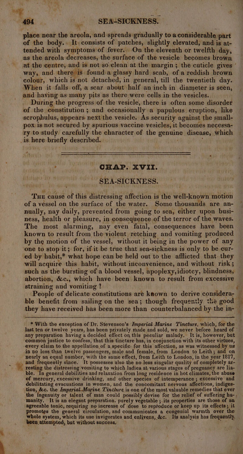 place near the areola, and spreads gradually to a considerable part of the body.. It, consists of patches, slightly elevated, and is at- tended with symptoms of fever.. On the eleventh or twelfth day, as the areola decreases, the surface of the vesicle becomes brown ‘at the centre, and is not so-clean at the margin ; the cuticle gives way, and. there is founda glassy hard scab, of a reddish, brown ‘colour, which is not detached, in general, till the twentieth day. When it falls. off, a scar about half an inch in. diameter is seen, and having as many pits as there were cells in the vesicles. During the progress of the vesicle, there is often some disorder of the constitution ; and occasionally a papulous eruption, like scrophulus, appears: next the vesicle. As security against the small- pox:is not secured by spurious vaccine vesicles, it becomes necessa- ty to:study carefully the character of the genuine disease, which is here briefly described. ! Sf \ _ SEA-SICKNESS. + Bi j ary ; ’ ; : _ Tue cause of this distressing affection is the well-known motion of a vessel on the surface of the water. Some thousands are an- | nually, nay daily, prevented from going to sea, either upon busi- ness, health or pleasure, in consequence of the terror of the waves. The most alarming, nay even fatal, consequences have been known to result from the violent retching and vomiting produced by the motion of the vessel, without it being in the power of any one to stop it; for, if it be true that sea-sickness is only to be cur- ‘ed by habit,* what hope can be held out to the afflicted that. they will acquire this habit, without inconvenience, and without risk; such as the bursting of a blood vessel, apoplexy, idiotcy, blindness, abortion, &amp;c., which have: been known to result from excessive straining and vomiting ? ANG rit People of delicate constitutions are known to derive considera- _ ble benefit from sailing on the sea; though frequently the good * they have received has been more than counterbalanced by the in- : * With the exception of Dr. Stevenson’s Imperial Marine Tincture, which, for the last ten or twelve years, has been privately. made and sold, we never before heard of © any preparation having a decided effect on this peculiar malady. It is, however, but common justice to confess, that this tincture has, in conjunction with its other virtues, every claim to the appellation of a specific. for this affection, as was witnessed by us in no less than twelve passengers, male and female, from London to Leith; and on nearly an equal number, with the same effect, from Leith to London, in the year 1817, _ 4, and frequently since. It possesses also-the no less singular quality of completely ar- 4 resting the distressing vomiting to which ladies. at, various stages of pregnancy are lia- ble. In general debilities and relaxation from long residence in hot climates, the abuse of mercury, excessive drinking, and other species of intemperance ; excessive and debilitating evacuations in women, and the concomitant nervous affections, indiges- (tion, &amp;c. the Imperial Marine. Tinclure is one of the most valuable remedies that ever the ingenuity or talent of man could possibly devise for the relief of suffering hu-, manity. It is an elegant preparation. purely vegetable ;.its properties are those of an agreeable tonic, requiring no increase of dose to reproduce or keep up its effects; it promotes the general circulation, and communicates a congenial warmth over the whole system, which its use invigorates and enlijvens, &amp;c. Its analysis has frequently. been attempted, but without success, ait f . » ’