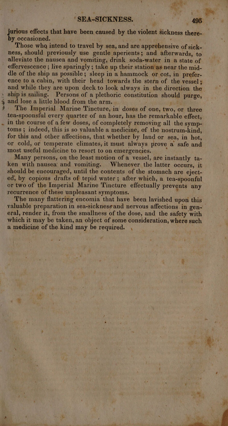 eS eee ‘SEA-SICKNESS. , . 495 jurious effects that have been caused by the violent sickness there- by occasioned. ' Ng , Wile Those wha intend to travel by sea, and are apprehensive of sick- ness, should previously use gentle aperients; and afterwards, to effervescence ; live sparingly; take up their station as near the mid- dle of the ship as possible; sleep in a hammock or cot, in prefer- ence to a cabin, with their head towards the stern of the vessel; and while they are upon deck to look always in the direction the ship is sailing. Persons of a plethoric constitution should purge, and lose a little blood from the arm. quik The Imperial Marine Tincture, in doses of one, two, or three tea-spoonsful every quarter of an hour, has the remarkable effect, in the course of a few doses, of completely removing all the symp- toms ; indeed, this is so valuable a medicine, of the nostrum-kind, for this and other affections, that whether by land or sea, in hot, or cold, or temperate climates, it must always prove a safe and most useful medicine to resort to on emergencies. : Many persons, on the least motion of a vessel, are instantly ta- ken with nausea and vomiting. Whenever the latter occurs, it should be encouraged, until the contents of the stomach are eject- ed, by copious drafts of tepid water; after which, a tea-spoonful or two of the Imperial Marine Tincture effectually prevents any recurrence of these unpleasant symptoms. . The many flattering encomia that have been lavished upon this valuable preparation in sea-sicknessand nervous affections in gen- eral, render it, from the smallness of the dose, and the safety with which it may be taken, an object of some consideration, where such a medicine of the.kind may be required. ,