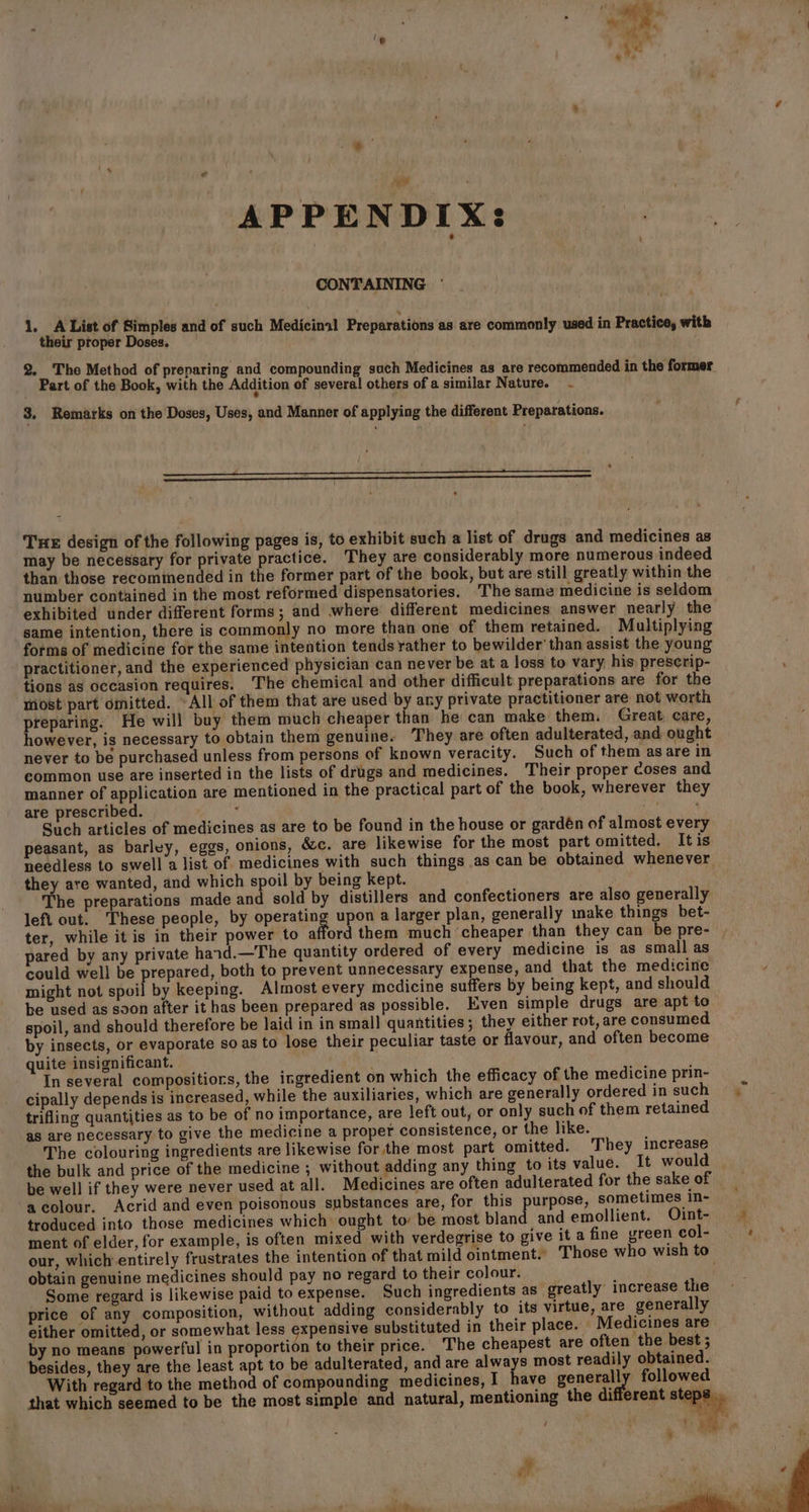 = = APPENDIX: CONTAINING 1, A List of Simples and of such Medicinal Preparations as are commonly used in Practice, with their proper Doses. 2._ The Method of preparing and compounding such Medicines as are recommended in the former Part of the Book, with the Addition of several others of a similar Nature. - 3. Remarks on the Doses, Uses, and Manner of applying the different Preparations. Tue design of the following pages is, to exhibit such a list of drugs and medicines as may be necessary for private practice. They are considerably more numerous indeed than those recommended in the former part of the book, but are still greatly within the number contained in the most reformed dispensatories. The same medicine is seldom exhibited under different forms; and where different medicines answer nearly the same intention, there is commonly no more than one of them retained. Multiplying forms of medicine for the same intention tends rather to bewilder’ than assist the young practitioner, and the experienced physician can never be at a loss to vary his: preserip- tions as occasion requires. The chemical and other difficult preparations are for the most part omitted. “All of them that are used by any private practitioner are not worth preparing. He will buy them much cheaper than he can make them. Great care, however, is necessary to obtain them genuine~ They are often adulterated, and ought never to be purchased unless from persons of known veracity. Such of them asare in common use are inserted in the lists of drugs and medicines. Their proper Coses and manner of application are mentioned in the practical part of the book, wherever they are prescribed. ‘ Such articles of medicines as are to be found in the house or gardén of almost every peasant, as barley, eggs, onions, &amp;c. are likewise for the most part omitted. Itis needless to swell a list of medicines with such things .as can be obtained whenever they are wanted, and which spoil by being kept. The preparations made and sold by distillers and confectioners are also generally left out. These people, by operating upon a larger plan, generally make things bet- ter, while it is in their power to afford them much cheaper than they can be pre- ared by any private haid.—The quantity ordered of every medicine is as small as could well be prepared, both to prevent unnecessary expense, and that the medicine might not ahotl ty keeping. Almost every medicine suffers by being kept, and should be used as soon after it has been prepared as possible. Even simple drugs are apt to spoil, and should therefore be laid in in small quantities; they either rot, are consumed by insects, or evaporate so as to lose their peculiar taste or flavour, and often become quite insignificant. . In several compositiors, the ingredient on which the efficacy of the medicine prin- cipally depends is increased, while the auxiliaries, which are generally ordered in such trifling quantities as to be of no importance, are left out, or only such of them retained as are necessary to give the medicine a proper consistence, or the like. The colouring ingredients are likewise for the most part omitted. They increase the bulk and price of the medicine ; without adding any thing to its value. It would be well if they were never used at all. Medicines are often adulterated for the sake of acolour. Acrid and even poisonous substances are, for this purpose, sometimes in- troduced into those medicines which ought to: be most bland and emollient. Oint- ment of elder, for example, is often mixed with verdegrise to give it a fine green col- our, which entirely frustrates the intention of that mild ointment.’ Those who wish to obtain genuine medicines should pay no regard to their colour. Some regard is likewise paid to expense. Such ingredients as greatly increase the price of any composition, without adding considerably to its virtue, are generally either omitted, or somewhat less expensive substituted in their place. Medicines are by no means powerful in proportion to their price. The cheapest are often the best ; besides, they are the least apt to be adulterated, and are ea most readily obtained. With regard to the method of compounding medicines, I have generally followed that which seemed to be the most simple and natural, mentioning the di erent step! it