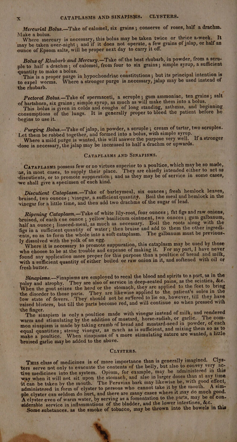 Mercurial Bolus.—Take of calomel, six grains; conserve of roses, half a drachm. Make a bolus. N ) _ Where mercury is necessary, this bolus may be taken twice or thrice a-week. It may be taken over-night ; and if it does not operate, a few grains of jalap, or half an ounce of Epsom salts, will be proper next day to carry it off. . we bis . Bolus. of Rhubarb and Mercury.—Take of the best rhubarb, in powder, from a scru- ple to half adrachm; of calomel, from four to six grains; simple syrup, a sufficient quantity to make a bolus. , ‘This is a proper purge in hypochondriac constitutions ; but its principal intention is to expel worms. Where a stronger purge is necessary, jalap may be used instead of “the rhubarb. ) { r Pectoral Bolus.—Take of spermaceti, a scruple; gum ammoniac, ten grains; salt of hartshorn, six grains; simple syrup, as much as will make them into a bolus, This bolus is given in colds and coughs of long standing, asthmas, and beginning consumptions of the lungs. It is generally proper to bleed the patient before he ‘begins to use it. . Purging Bolus.—Take of jalap, in powder, a scruple ; cream of tartar, two scruples. Let them be rubbed together, and formed into a bolus, with simple syrup. Where amild purge is wanted, this will answer the purpose very well. Ifastronger -dose is necessary, the jalap may be increased to half a drachm or upwards. CATAPLASMS AND SINAPISMS. K -_ ' Carapiasms possess few or no virtues superior to a poultice, which may be so made, -as, in most cases, to supply their place. They are chiefly intended either to act ag ediscutients, or to promote suppuration ; and as they may be of service in some cases, we shall give a specimen of each kind. ; Discutient Cataplasm.—Take of barleymeal, six ounces; fresh hemlock leaves, ‘bruised, two ounces ; Vinegar, a sufficient quantity. Boil the meal and hemlock in the vinegar for a little time, and then add two drachms of the sugar of lead. \ Ripening Cataplasm,—Take of white lily-root, four ounces ; fat figs and raw onions, “bruised, of each cne ounce ; yellow basilicum ointment, two ounces ; gum galbanum, half an ounce; linseed-meal, as much as necessary. Boil the roots along with the ‘figs ina sufficient quantity of water; then bruise and add to them the other ingredi- ‘ents, so as to form the whole into a soft cataplasm. The galbanum must be previous- ly dissolved with the yolk ofanegg- (| = aie Where it is necessary to promote suppuration, this cataplasm may be used by those who choose to be at the trouble and expense of making it. For my part, I have never “found any application more proper for this purpose than a poultice of bread and milk, ‘with a-sufficient quantity of either boiled or raw onion in it, and softened with oil or fresh butter. nee ears Sinapisms.—Sinapisms are employed to recal the blood and spirits to a part, as in the paey and atrophy. They are also of service in deep-seated pains, as the sciatica, &amp;c. hen the gout seizes the heed or the stomach, they are applied to the feet to bring ‘the disorder to those parts. They are likewise applied to the patient’s soles in the low state of fevers.. They should not be sufered to lie on, however, till they have vei blisters, but till the parts become red, and will continue so when pressed with ‘the finger. ‘ Ves siaplers is only a poultice made with vinegar instead of milk, and rendered warm and stimulating by the addition of mustard, horse-radish, or garlic.. The com- mon sinapism is made by taking crumb of bread and mustard-seed in powder, of each equal quantities; strong vinegar, as much as is sufficient, and mixing them so as to make a poultice. When sinapisms of a more stimulating nature are wanted, a little ‘bruised garlic may be added to the above. hyst ¢ CLYSTERS. Tu1s class of medicines is of more importance than is generally imagined. Clys- ters serve not only to evacuate the contents of the belly, but also to convey very ac- - ‘tive medicines into the system. Opium, for example, may be administered in this way when it will not sit upon the stomach, and alse in larger doses than at any time jt can be taken by the mouth. The Peruvian bark may likewise be, with good effect, administered in form of clyster to persons who cannot take it by the mouth. A sim- ple. clyster can seldom do hurt, and there are many cases where it may do much good. ‘A clyster even of warm water, by serving as a fomentation to the,parts, may be of cone . iderable service in inflammations of the bladder, and the lower intestines, &amp;c. ~ Some substances, as the smoke of tobacco, may be thrown into the bowels in this | iii