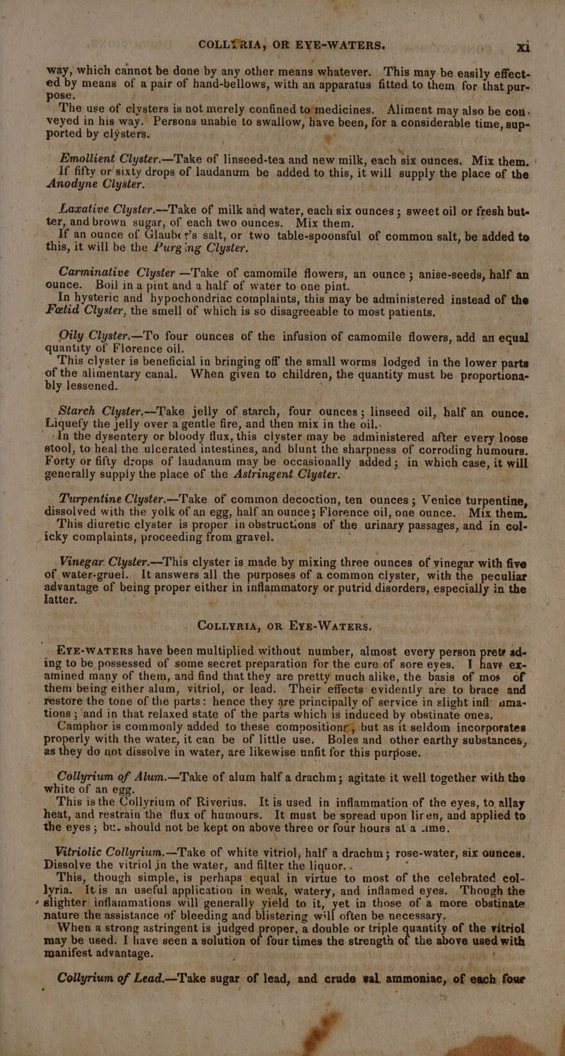 * way, which cannot be done by any other means whatever. ‘This may be easily effect- ed by means of a pair of hand-bellows, with an apparatus fitted to them. for that pur- pose. } ae y ' The use of clysters is not merely confined to'medicines. Aliment may also be con. veyed in his way. Persons unable to swallow, have been, for a considerable time, sup- ported by clysters. ' + Emollient Clyster.—Take of linseed-tea and new milk, each six ounces. Mix them. If fifty or sixty drops of laudanum be added to this, it will supply the place of the Anodyne Clyster. Bl ter, and brown sugar, of each two ounces. Mix them. If an ounce of Glauber’s salt, or two table-spoonsful of common salt, be added to this, it will be the Purging Clyster. Carminative Clyster —Take of camomile flowers, an ounce ; anise-seeds, half an ounce. Boil ina pint and a half of water to one pint. 5 In hysteric and hypochondriac complaints, this may be administered instead of the Fetid Clyster, the smell of which is so disagreeable to most patients. Oily Clyster.—To four ounces of the infusion of camomile flowers, add an equal quantity of Florence oil. This clyster is beneficial in bringing off the small worms lodged in the lower parts of the alimentary canal. When given to children, the quantity must be proportiona- bly lessened. , Starch Clyster,--Take jelly of starch, four ‘ounces ; linseed oil, half an ounce. ‘In the dysentery or bloody flux, this clyster may be administered after every loose stool, to heal the ulcerated intestines, and blunt the sharpness of corroding humours. Forty or fifty drops of laudanum may be occasionally added; in which case, it will Turpentine Clyster.-Take of common decoction, ten ounces ; Venice turpentine, dissolved with the yolk of an egg, half an ounce; Florence oil, one ounce. Mix them. This diuretic clyster is proper in obstructions of the urinary passages, and in col- icky complaints, proceeding from gravel. : Vinegar. Clyster.—This clyster is made by mixing three ounces of vinegar with five of water-gruel. It answers all the purposes of a common clyster, with the peculiar advantage of being proper either in inflammatory or putrid disorders, especially in the latter. Se MP Maung CoLLyria, OR Eyn-WATERS. | EYE-wATERs have been multiplied without number, almost every person pretr ad- ing to be possessed of some secret preparation for the cure of sore eyes. I have ex- amined many of them, and find that they are pretty much alike, the basis of mos of them being either alum, vitriol, or lead. Their effects evidently are to brace and restore the tone of the parts: hence they are principally of service in slight inf’ ama- tions ; and in that relaxed state of the parts which is induced by obstinate ones. Camphor is commonly added to these compositiong, but as itseldom incorporates properly with the water, it can be of little use. Boles and other earthy substances, as they do not dissolve in water, are likewise. unfit for this purpose. ; white of an egg. This is the Collyrium of Riverius. It is used in inflammation-of the eyes, to allay the eyes; be. should not be kept on above three or four hours at a ime. at } Vitriolic Collyrium.—Take of white vitriol, half a drachm; rose-water, six ounces. Dissolve the vitriol in the water, and filter the liquor. . ; This, though simple, is perhaps equal in virtue to most of the celebrated col- lyria. Itis an useful application in weak, watery, and inflamed eyes. Though the slighter inflammations will generally yield to it, yet in those of a more obstinate nature the assistance of bleeding and blistering will often be necessary. =. &gt; When a strong astringent is judged eryeer a double or triple quantity of the vitriol may be used. I have seen a solution of four times the strength of the above used with manifest advantage. ih 4 ¥ \ :