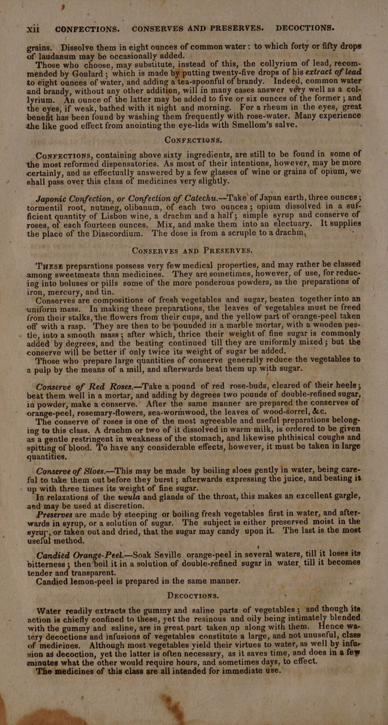 grains. Dissolve them in eight ounces of common water: to which forty or fifty drops of laudanum may be occasionally added. | Mi eo Those who choose, may substitute, instead of this, the collyrium of lead, recom- mended by Goulard ; which is made bpipntting twenty-five drops of his extract of lead to eight ounces of water, and adding a tea-spoonful of brandy. Indeed, common water and brandy, without any other addition, will in many cases answer véry well as a col- lyrium. An ounce of the latter may be added to five or six ounces of the former ; and the eyes, if weak, bathed with it night and morning. For a rheum in the eyes, great benefit has been found by washing them frequently with rose-water. Many experience. ithe like good effect from anointing the eye-lids with Smellom’s salve. : CoNFECTIONS, ConrecTions, containing above sixty ingredients, are still to be found in some of the most reformed dispensatories. As most of their intentions, however, may be more certainly, and as effectually answered by a few glasses of wine or grains of opium, we shall pass over this class of medicines very slightly. \ Japonic Confection, or Confection of Catechu.--Take of Japan earth, three ounces ; tormentil root, nutmeg, olibanum, of each two ounces; opium dissolved in a suf- ficient quantity of Lisbon wine, a drachm and a half; simple syrup and conserve of roses, of each fourteen ounces. Mix, and make them into an electuary. It supplies the place of the Diascordium. The dose is from a scruple to a drachm, ; ¢ CoNSERVES AND PRESERVES. THESE preparations possess very few medical properties, and may rather be classed among sweetmeats than medicines. They are sometimes, however, of use, for reduc- ing into boluses or pills some of the more ponderous powders, as the preparations of. iron, mercury, and tin. ; gil” Conserves are compositions of fresh vegetables and sugar, beaten together into an uniform mass. In making these preparations, the leaves of vegetables must be freed from their stalks, the flowers from their cups, and the yellow part of orange-peel taken off with a rasp. They are then to be pounded in a marble mortar, with a wooden pes- tle, into a smooth mass; after which, thrice their weight of fine sugar is commonly added by degrees, and the beating continued till they are uniformly mixed; but the’ conserve will be better if only twice its weight of sugar be added. F Those who prepare large quantities of conserve generally reduce the vegetables to ‘a pulp by the means of a mill, and afterwards beat them up with sugar. : vi Conserve of Red Roses.—Take a pound of red rose-buds, cleared of their heels ; beat them well in a mortar, and adding by degrees two pounds of double-refined sugar, in powder, make a conserve.’ After the same manner are prepared’ the conserves of ' -orange-peel, rosemary-flowers, sea-wormwood, the leaves of wood-sorrel, &amp;c. The conserve of roses is one of the most agreeable and useful preparations belong- ing to this class. A drachm or two of it dissolved in warm’ milk, is ordered to be given as a gentle restringent in weakness of the stomach, and likewise phthisical coughs and spitting of blood. To have any considerable effects, however, it must be taken in large quantities, ve ™ Conserve of Sloes.—This may be made by boiling sloes gently in water, being care- fu) to take them out before they burst ; afterwards expressing the juice, and beating it _ up with three times its weight of fine sugar. In relaxations of the uvula and glands of the throat, this makes an excellent gargle, and’ may be used at discretion. nen Preserves are made by steeping or boiling fresh vegetables first in water, and after- wards in syrup, or a solution of sugar. The subject is either preserved moist in the syrup, or taken out and dried, that the sugar may candy upon it. The lastis the most useful method. . , ! i F ; i J ka s Candied Orange-Peel.—Soak Seville orange-peel in several waters, till it loses its bitterness ; then’boil it in a solution of double-refined sugar in water, till it becomes tender and transparent. Ai Candied lemon-peel is prepared in the same manner. Decocrtions. aaa ke Water readily extracts the gummy and saline parts of vegetables; and though its. action is chiefly confined to these, yet the resinous and oily being intimately blended. with the gummy and saline, are in great part taken up along with them. Hence wa-. tery decoctions and infusions of vegetables constitute a large, and not unuseful, class of medicines. Although most vegetables yield their virtues to water, as well by infur sion ag decoction, yet the latter is often necessary, as it saves time, and does in a few minutes what the other would require hours, and sometimes days, to effect. ‘The medicines of this class are all intended for immediate use,