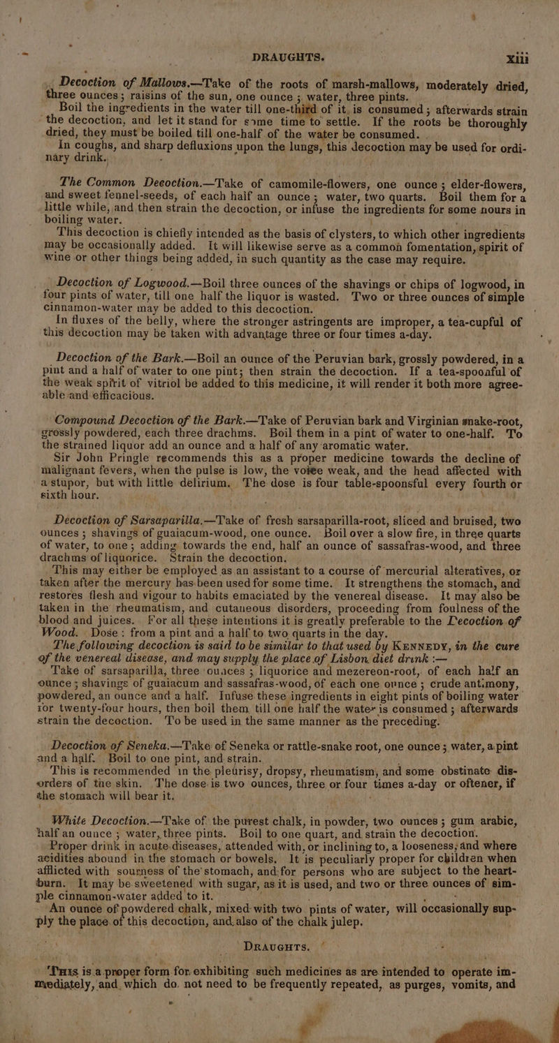 . Decoction of Mallows.—Take of the roots of marsh-mallows, moderately dried, three ounces; raisins of the sun, one ounce 3. water, three pints. Boil the ingredients in the water till one-third of it.is consumed ; afterwards strain the decoction, and let it stand for sxme time to settle. If the roots be thoroughly dried, they must be boiled till one-half of the water be consumed. . In coughs, and sharp defluxions upon the lungs, this Jecoction may be used for ordi- nary drink. The Common Decoction.—Take of camomile-flowers, one ounce ; elder-flowers, and sweet fennel-seeds, of each haif an ounce; water, two quarts. Boil them fora little while, and then strain the decoction, or infuse the ingredients for some nours in boiling water. ; : This decoction is chiefly intended as the basis of clysters, to which other ingredients may be occasionally added. It will likewise serve as a common fomentation, spirit of wine or other things being added, in such quantity as the case may require. _ | Decoction of Logwood.—Boil three ounces of the shavings or chips of logwood, in four pints of water, till one half the liquor is wasted. T'wo or three ounces of simple cinnamon-water may be added to this decoction. In fluxes of the belly, where the stronger astringents are improper, a tea-cupful of this decoction may be taken with advantage three or four times a-day. a Decoction of the Bark.—Boil an ounce of the Peruvian bark, grossly powdered, in a pint and a half of water to one pint; then strain the decoction. If a tea-spooaful of the weak spirit of vitriol be added to this medicine, it will render it both more agree- able and efficacious. Compound Decoction of the Bark.—T ake of Peruvian bark and Virginian snake-root, grossly powdered, each three drachms. Boil them in a pint of water to one-half. To the strained liquor add an ounce and a half of any ‘aromatic water. Sir John Pringle recommends this as a proper medicine towards the decline of malignant fevers, when the pulse is low, the vote weak, and the head affected with a stupor, but with little delirium. The dose is four table-spoonsful every fourth or : \ sixth hour. Decoction of Sarsaparilla,—Take of fresh sarsaparilla-root, sliced and bruised, two ounces ; shavings of guaiacum-wood, one ounce. Boil over a slow fire, in three quarts of water, to one ; adding towards the end, half an ounce of sassafras-wood, and three drachms of liquorice. Strain the decoction. This may either be employed as an assistant to a course of mercurial alteratives, or taken after the mercury has-been used for some time. It strengthens the stomach, and restores flesh and vigour to habits emaciated by the venereal disease. It may also be taken in the rheumatism, and cutaneous disorders, proceeding from foulness of the blood and juices. For all these intentions it is greatly preferable to the Lecoction of Wood. Dose: froma pint and a half to two quarts in the day. The following decoction is said to be similar to that used by KENNEDY, in the cure of the venereal disease, and may supply the place of Lisbon. diet drunk :— Take of sarsaparilla, three ouaces ; liquorice and mezereon-root, of each half an ounce ; shavings of guaiacum and sassafras-wood, of each one ovnce ; crude antimony, powdered, an ounce and a half. Infuse. these ingredients in eight pints of boiling water ror twenty-four hours, then boil them till one half the water is consumed ; afterwards strain the decoction. To be used in the same manner as the preceding. Decoction of Seneka.—Take of Seneka or rattle-snake root, one ounce ; water, a:pint and a half. Boil to one pint, and strain. y This is recommended 1n the pledrisy, dropsy, rheumatism, and some: obstinate dis- orders of the skin. The dose.is two ounces, three or four times a-day or oftener, if the stomach will bear it. White Decoction—Take of. the purest chalk, in powder, two ounces ; gum arabic, half an ounce ; water, three pints. Boil to one quart, and, strain the decoction. Proper drink in acute.diseases, attended with, or inclining to, a looseness; and where acidities abound in the stomach or bowels, It is peculiarly proper for children when afflicted with sourness of the’stomach, and:for persons who are subject to the heart- burn. It may be.sweetened with sugar, as itis used, and two or three ounces of sim- ple cinnamon-water added to it. ; , s Mi An ounce of powdered chalk, mixed- with two pints of water, will occasionally sup- ply the place. of this decoction, and.also of the chalk julep. ‘DRAvUGHTS. © _ Puts is.a_proper form for exhibiting such medicines as are intended to operate im- mediately, and, which do. not need to be frequently repeated, as purges, vomits, and e F , .s ti | -