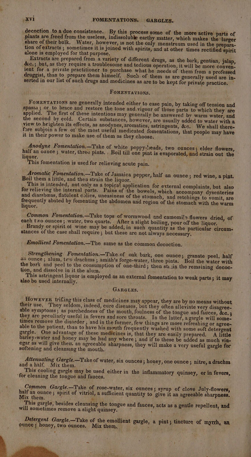 decoction to a due consistence. By this process some of the more active parts of plants are freed from the useless, indissolubbe earthy matter, which makes the larger Share of their bulk, Water, however, is not the only menstrnum used in the prepara- tion of extracts ; sometimes it is joined with spirits, and at other times rectified spirit alone is employed for that purpose. Extracts are prepared from a variety of different drugs, as the bark, gentian, jalap, &amp;c.; but, as they require a troublesome and tedious operation, it will be more conven- ient for a private practitioner to purchase what he needs of them from a professed druggist, than to prepare them himself. Such of them as are generally used are in- serted in our list of such drugs and medicines as are to be kept for private practice. — FOMENTATIONS. FOMENTATIONS are generally intended either to ease pain, by taking off tension and spasi ; or to brace and restore the tone and.vigour of those parts to which they are applied. The first of these intentions may generally be answered by warm water, and the second by cold. Certain substances, however, are usually added to water with a view to heighten its effects, as anodynes, aromatics, astringents, &amp;«. We shall there- fore subjoin a few ot the most useful medicated fomentations, that people may have it in their power to make use of them as they choose. . v Anodyne Fomentation.—Take of white poppy-s:eads, two ounces; elder flowers, liquor. 7 This fomentation is used for relieving acute pain. Aromatic Fomentation.—Take of Jamaica pepper, half an ounce; red wine, a pint. Boil them a little, and then strain the liquor. . ; This is intended, not only as a topical application for external complaints, but also for relieving the internal parts. Pains of the bowels, which accompany dysenteries and diarrheeas, flatulent colics, uneasiness of the stomach, and retchings to vomit, are frequently abated by fomenting the abdomen and region of the stomach with the warm liquor. Common Fomentation.—Take tops of wormwood and camomi!2.flowers dried, of each two ounces; water, two quarts. After a slight boiling, pour off the liquor. . Brandy or spirit ot wine may be added, in such quantity as the particular circum. stances of the case shall require; but these are not always necessary, Emollient Fomentation.—The same as the common decoction. Strengthening Fomentation.—Take of oak bark, one ounce; granate peel, half aii ounce ; alum, tvc drachms ; smith’s forge-water, three pints. Boil the water with the bark and peel to the consumption of one-third 3 then sti+in the remaining decoc- tion, and dissolve in it the alum. “ This astringent liquor is employed as an external fomentation to weak parts; it may also be used internally. GARGLES. _ However trifting this class of medicines may appear, they are by no means without their use. They seldom, indeed, cure diseases, but they often alleviate very disagree- able symptoms; as parchedness of the mouth, foulness of the tongue and fauces, &amp;c. 5 they are peculiarly useful in fevers and sore throats. In the latter, agargle will some- times remove the disorder ; and in the former, few things are more refreshing or agree- able to the patient, than to have his mouth frequently washed with some soft detergent gargle. One advantage of these medicines is, that they are easily prepared. A little barley-water and honey may be had any where ; and if to these be added as much vin- egar as will give them an agreeable sharpness, they will make a very useful gargle for softening and cleansing the mouth. Altenuating Gargle.—Take of water, six ounces 3 honey, one ounce; nitre, a drachm anda half, _Mix them. : This cooling gargle may be used either in the inflammatory quinsey, or in fevers, ‘for cleaning the tongue and fauces. Common Gargle.—Take of rose-water, six ounces; syrup of clove July-flowers, half an ounce; spirit of vitriol, a sufficient quantity to give it an agreeable sharpness. Mix them. ; he ‘ i This gargle, besides cleansing the tongue and fauces, acts as a gentle repellent, and will sometimes remove a slight quinsey. ‘ | Detergent Gargle.—Take of the emollient gargle, a pint; tincture of myrrh, an ounce: honey, two ounces. Mix them. si ; ion,