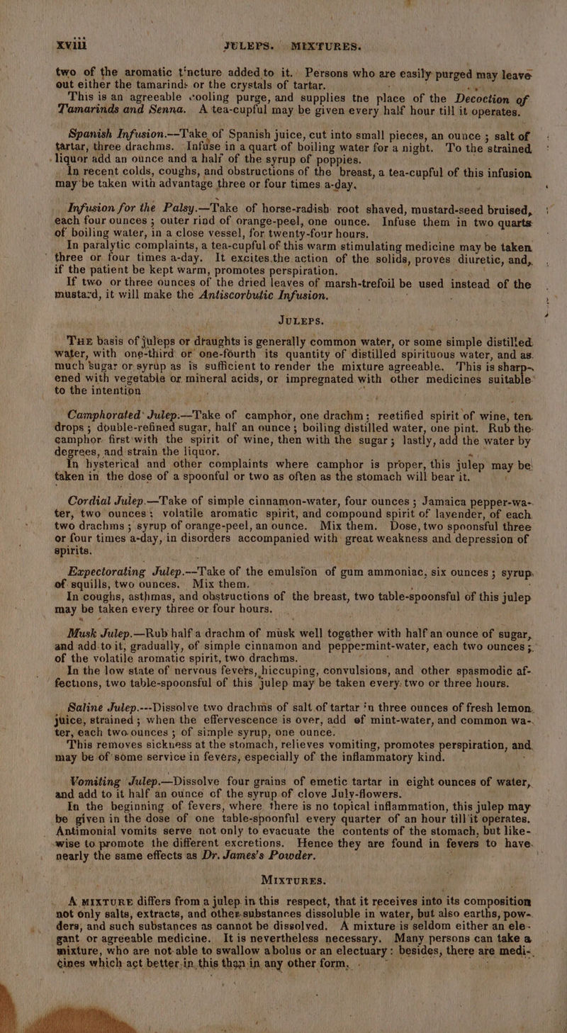 two of the aromatic t'ncture added to it.’ Persons who are easily purged may leave out either the tamarind: or the crystals of tartar. : 4 aaah ips This is an agreeable cooling purge, and supplies tne place of the Decoction of Tamarinds and Senna. A tea-cupful may be given every half hour till it operates. Spanish Infusion._-Take of Spanish juice, cut into small pieces, an ounce ; salt of tartar, three drachms. Infuse in a quart of boiling water for a night. To the strained liquor add an ounce and a half of the syrup of poppies. In recent colds, coughs, and obstructions of the breast, a tea-cupful of this infusion may be taken with advantage three or four times a-day, ; Infusion for the Palsy.—Take of horse-radish root shaved, mustard-seed bruised, each four ounces ; outer riod of orange-peel, one ounce. Infuse them in two quarts of boiling water, in a close vessel, for twenty-four hours. In paralytic complaints, a tea-cupful of this warm stimulating medicine may be taken three or four times a-day, It excites.the action of the solids, proves diuretic, and,. if the patient be kept warm, promotes perspiration, Ringuk If two or three ounces of the dried leaves of marsh-trefoil be used instead of the musta-d, it will make the Antiscorbufic Infusion. JULEPS. Tue basis of juleps or draughts is generally common water, or some simple distilled: water, with one-third: or one-fourth its quantity of distilled spirituous water, and as. much sugar or syrup as is sufficient to render the mixture agreeable. his is sharp~ ened with vegetabie or. mineral acids, or impregnated with other medicines suitable’ to the intention. i Camphorated* Julep:-—Take of camphor, one drachm; reetified spirit of wine, ten drops ; double-refined sugar, half an ounce; boiling distilled water, one pint. Rub the- camphor: first'with the spirit of wine, then with the sugar; lastly, add the water by degrees, and:strain the liquor. ; _In hysterical and other complaints where camphor is proper, this julep may be! taken in the dose of a spoonful or two as often as the stomach will bear it. Cordial Julep.—Take of simple cinnamon-water, four ounces ; Jamaica pepper-wa-. ter, two ounces: volatile aromatic spirit, and compound spirit of lavender, of each. two drachms ; syrup of orange-peel, an ounce. Mix them. Dose, two spoonsful three or four times a-day, in disorders accompanied with great weakness and depression of. spirits. Expectorating Julep.--Take of the emulsion of gum ammoniac, six ounces ; syrup, of squills, two ounces. Mixthem. + | , In coughs, asthmas, and obstructions of the breast, two table-spoonsful of this julep may be taken every three or four hours. Musk Julep.—Rub half a drachm of musk well together with half an ounce of sugar, and add to it, gradually, of simple cinnamon and peppermint-water, each two ounces ;. of the volatile aromatic spirit, two drachms. ' ' In the low state of nervous fevers, hiccuping, convulsions, and other spasmodic af- fections, two table-spoonsful of this julep may be taken every: two or three hours. _ Saline Julep.---Dissolve two drachms of salt of tartar 'n three ounces of fresh lemon. juice, strained ; when the effervescence is over, add ef mint-water, and common wa-. ter, each two ounces ; of simple syrup, one ounce. This removes sickuess at the stomach, relieves vomiting, promotes perspiration, and. may be of some service in fevers, especially of the inflammatory kind. Vomiting Julep.—Dissolve four grains of emetic tartar in eight ounces of water, and add to it half an ounce of the syrup of clove July-flowers. In the beginning of fevers, where there is no topical inflammation, this julep may be given in the dose of one table-spoonful every quarter of an hour till it operates. _ Antimonial vomits serve not only to evacuate the contents of the stomach, but like- -wise to promote the different excretions. Hence they are found in fevers to have. nearly the same effects as Dr. James’s Powder. — MIXTURES. A MIxTURE differs from a julep in this respect, that it receives into its composition not only salts, extracts, and other.substances dissoluble in water, but also earths, pow- _.. ders, and such substances as cannot be dissolved. A mixture is seldom either an ele- gant. or agreeable medicine. It is nevertheless necessary. Many persons can take a mixture, who are not-able to swallow abolus or an electuary : besides, there are medi-__ ¢ines which act better,in.this than in any other form, &gt; a ‘ ‘ Ate f Bos ay his i of, Ohh ‘