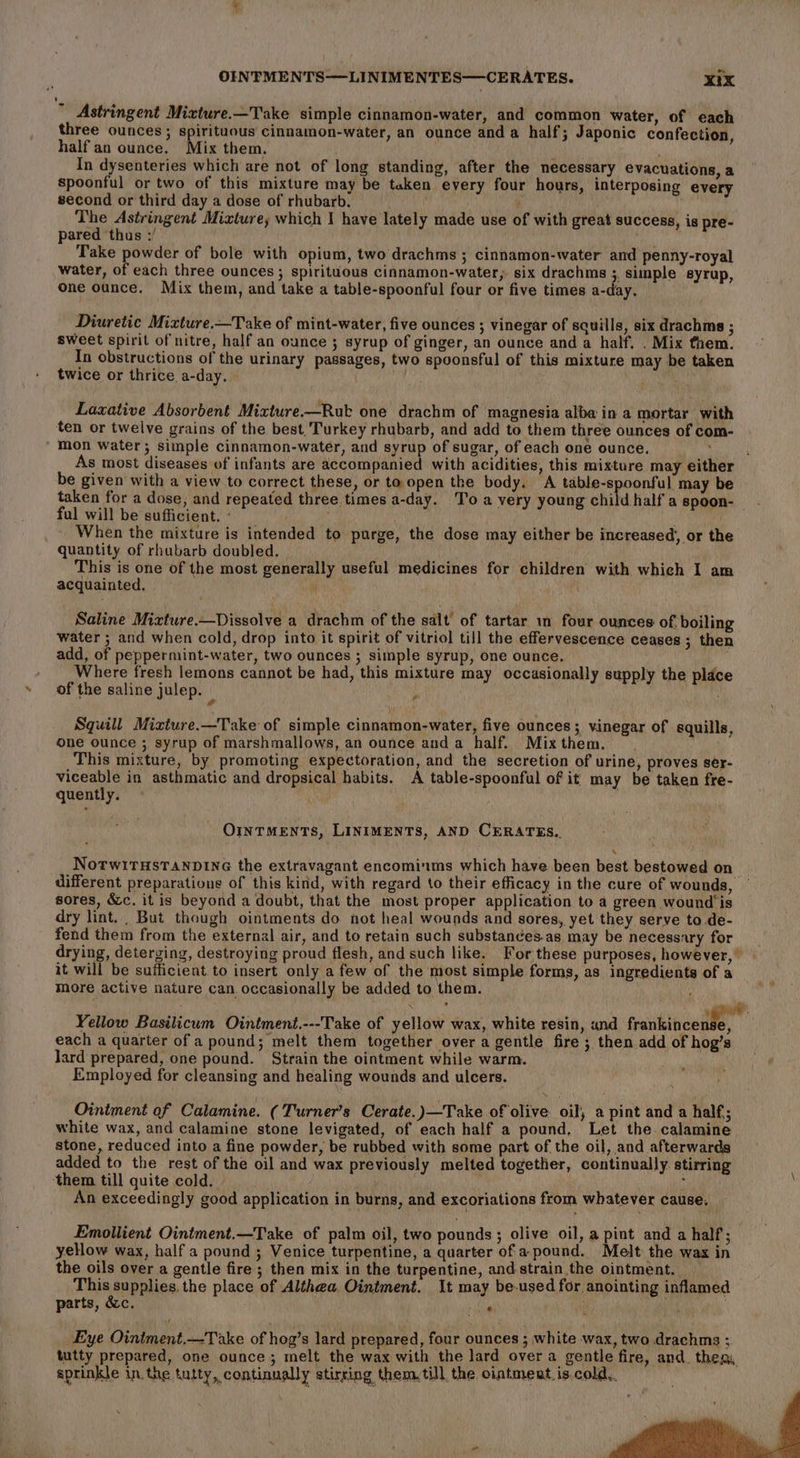 ’ Astringent Mixture.—Take simple cinnamon-water, and common water, of each three ounces; spirituous cinnamon-water, an ounce and a half; Japonic confection, half an ounce. Mix them. In dysenteries which are not of long standing, after the necessary evacuations, a spoonful or two of this mixture may be taken every four hours, interposing every second or third day a dose of rhubarb. 7 The Astringent Mixture; which I have lately made use of with great success, is pre- pared thus ;/ ithe Take powder of bole with opium, two drachms ; cinnamon-water and penny-royal water, of each three ounces ; spirituous cinnamon-water, six drachms 3, simple syrup, One ounce. Mix them, and take a table-spoonful four or five times a-day. Diuretic Mixture.—Take of mint-water, five ounces ; vinegar of squills, six drachms ; sweet spirit of nitre, half an ounce 3 syrup of ginger, an ounce and a half, . Mix them. In obstructions of the urinary passages, two spoonsful of this mixture may be taken twice or thrice a-day. : : Laxative Absorbent Mixture.—Rubk one drachm of magnesia alba in a mortar with ten or twelve grains of the best, Turkey rhubarb, and add to them three ounces of com- ‘ mon water; simple cinnamon-water, and syrup of sugar, of each one ounce. : : As most diseases of infants are accompanied with acidities, this mixture may either be given with a view to correct these, or to open the body, A table-spoonful may be taken for a dose, and repeated three times a-day. To a very young child half a spoon- ful will be sufficient, - ' When the mixture is intended to purge, the dose may either be increased’, or the quantity of rhubarb doubled. This is one of the most generally useful medicines for children with which I am acquainted. } Saline Mizture—Dissolve a drachm of the salt of tartar mm four ounces of. boiling water ; and when cold, drop into it spirit of vitriol till the effervescence ceases ; then add, of peppermint-water, two ounces ; simple syrup, one ounce. Where fresh lemons cannot be had, this mixture may occasionally supply the place of the saline julep. {i i Squill Mizture.—Take of simple cinnamon-water, five ounces; vinegar of squills, one ounce ; syrup of marshmallows, an ounce anda half. Mix them. This mixture, by promoting expectoration, and the secretion of urine, proves ser- viceable in asthmatic and dropsical habits. A table-spoonful of it may be taken fre- quently. Ointments, LINIMENTS, AND CERATES.. \ NotwiTHsTANDING the extravagant encominums which have been best bestowed on different preparations of this kind, with regard to their efficacy in the cure of wounds, sores, &amp;c. it is beyond a doubt, that the most proper application to a green wound is dry lint. , But though ointments do not heal wounds and sores, yet they serve to .de- fend them from the external air, and to retain such substandées.ag may be necessary for drying, deterging, destroying proud flesh, and such like. For these purposes, however,” it will be sufficient to insert only a few of the most simple forms, as ingredients of a more active nature can occasionally be added to them. Yellow Basilicum Ointment.---Take of yellow wax, white resin, und fraikincent e, each a quarter of a pound; melt them together over a gentle fire ; then add of hog’s lard prepared, one pound. Strain the ointment while warm. Employed for cleansing and healing wounds and ulcers. Ointment of Calamine. ( Turner’s Cerate.)—Take of olive oil, a pint and a half; white wax, and calamine stone levigated, of each half a pound, Let the calamine. stone, reduced into a fine powder, be rubbed with some part of the oil, and afterwards added to the rest of the oil and wax previously melted togettier, continually stirring them till quite cold. 5 An exceedingly good application in burns, and excoriations from whatever cause, Emollient Ointment.—Take of palm oil, two pounds ; olive oil, a pint and a half; yellow wax, half a pound ; Venice turpentine, a quarter of apound. Melt the wax in the oils over a gentle fire; then mix in the turpentine, andstrain the ointment. This supplies. the place of Althea, Ointment. It may be-used for anointing inflamed parts, &amp;c. ee : Eye Ointment.—Take of hog’s lard prepared, four ounces ; white wax, two.drachms ; tutty prepared, one ounce; melt the wax with the lard over a gentle fire, and. then, sprinkle in. the tutty, continually stirring them. till the ointment. is.cold..