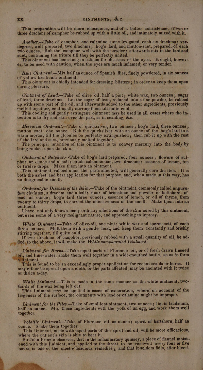 This preparation will be more efficacious, and of a better consistence,. if two or. three drachms of camphor be rubbed up with a little oil, and intimately mixed with it. Another.--Take of camphor, and calamine stone levigated, each six drachms ; ver- degrise, well prepared, two drachms; hog’s lard, and mutton-suet, prepared, of each two ounces. Rub the camphor well with the powder ; afterwards mix in the lard and suet, continuing the triture till they be perfectly united. This ointment has been long in esteem for diseases of the eyes. It ought, howey- er, to be used with caution, when the eyes are much inflamed, or very tender. Issue Ointment.—Mix half an ounce of Spanish flies, finely powdered, in six ounces of yellow basilicum ointment. Us il TORS. This ointment is chiefly intended for dressing blisters; in order to keep them open during pleasure.  ae ; s Ointment of Lead.—Take of olive oil, half a pint ; white wax, two ounces ; sugar of lead, three drachms. Let the sugar of lead, reduced into a fine powder, be rubbed up with some part of the oil, and afterwards added to the other ingredients, previously melted together, continually stirring them till quite cold, . This cooling and gently astringent ointment may be used in all cases where the in- . tention is to dry and skin over the part, as in scalding, &amp;c. Ms i) Mercurial Ointment.—Take of quicksilver, two ounces; hog’s lard, three ounces ; mutton suet, one ounce. Rub.the quicksilver with an ounce of the hog’s lard ina warm mortar, till the globules be perfectly extinguished; then rub it up with the rest of the lard and suet, previously melted together. ; The principal intention of this ointment is to convey mercury into the bedy by being rubbed upon the skin. Ointment of Sulphur.- -Take of hog’s lard prepared, four ounces; flowers of sul- phur, an cunce and a half; crude salammoniac, two drachms; essence of lemon, ten or tweive drops. Make them into an ointment. This ointment, rubbed upon the parts affected, will generally cure the itch. It is both the safest and best application for that purpose, and, when made in this way, has no disagreeable smell. Ointment for Diseases of the Skin. --Take of the ointment, commonly called unguen- tum citrinum, a drachm anda half; flour of brimstone and powder of hellebore, of each an ounce; hog’s lard, three ounces; essence of lemon, or oil of thyme, from twenty to thirty drops, to correct the offensiveness of the smell. Make them into an ointment. I have not only known many ordinary affections of the skin cured by this ointment, but even some of a very malignant nature, and approaching to leprosy. White Ointment.——Take of olive-oil, one pint; white wax and spermaceti, of each thyee ounces. Melt them with a gentle heat, and keep them constantly and briskly stirring together, till quite cold. If two drachms of camphor, previously rubbed with a small quantity of oil, be ad- _» ded,to tho above, it will make the White camphorated Ointment. -. Liniment for Burns.--Take equal parts of Florence oil, or of fresh drawn linseed igi lime-water, shake them well together in a wide-mouthed bottle, so as to form iment. ; d ‘his is found to be an exceedingly proper application for recent scalds or burns. It » may either be spread upon a cloth, or the parts affected may be anointed with it twice or thrice a-day. White Liniment.--This is made in the same manner as the white ointment, two- thirds of the wax being left out. ; This liniment may be applied in cases of excoriation, where, on account of the largeness of the surface, the ointments with lead or calamine might be improper. — Liniment for the Piles.--Take of emollient ointment, two ounces ; liquid laudanum, half an ounce. Mix these ingredients with the yolk of an egg, and work them well together. ' ' ‘Volatile Liniment.--Take of Florence oil, an ounce; spirit of hartshorn, half an ounce. Shake them together. This liniment, made with equal parts of the spirit and oil, will be more efficacious, where the patient's skin is able to bear it. Sir John Pringle observes, that in the inflammatory quinsey, a piece of flannel moist~. ened with this lininient, and applied to the throat, to be renewed every four or five hours, is one of the moste‘ficacious remedies; and that, it.seldom fails, after bleed-. y=