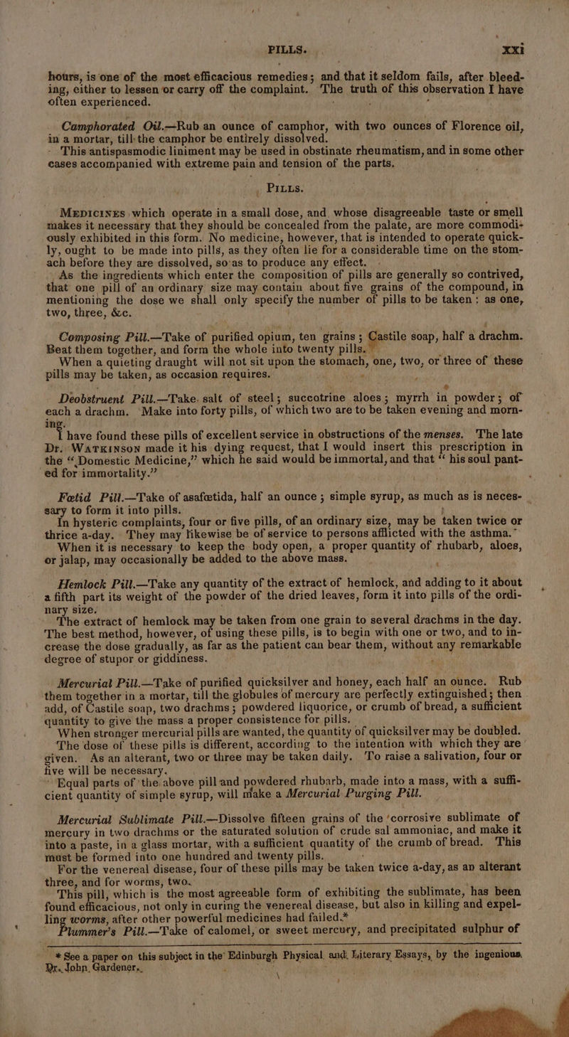 - PILLS. . Xxi hours, is one of the most efficacious remedies; and that it seldom fails, after bleed- ing, either to lessen or carry off the complaint. The truth of this observation I have often experienced. , , Camphorated Oil.—Rub an ounce of camphor, with two ounces of Florence oil, in a mortar, till:the camphor be entirely dissolved. - This antispasmodic liniment may be used in obstinate rheumatism, and in some other cases accompanied with extreme pain and tension of the parts. . PILLs. Mepicinrs which operate in a small dose, and. whose disagreeable taste or smell makes it necessary that they should be concealed from the palate, are more commodi- ously exhibited in this form. No medicine, however, that is intended to operate quick- ly, ought to be made into pills, as they often lie for a considerable time on the stom- ach before they are dissolved, so:as to produce any effect. _As the ingredients which enter the composition of pills are generally so contrived, that one pill of an ordinary size may contain about five grains of the compound, in mentioning the dose we shall only specify the number of pills to be taken : as one, two, three, &amp;c. i Composing Pill.—Take of purified opium, ten grains ; gets soap, half a drachm. Beat them together, and form the whole into twenty pills.’ When a quieting draught will not sit upon the stomach, one, two, or three of these pills may be taken, as occasion requires. SH ; ® Deobstruent Pill.—Take. salt of steel; succotrine aloes; myrrh in powder; of each adrachm. ‘Make into forty pills, of which two are to be taken evening and morn- ing. i have found these pills of excellent service in obstructions of the menses. The late Dr. WATKINSON made it his dying request, that I would insert this prescription in the “Domestic Medicine,” which he said would be immortal, and that “ his soul pant- ed for immortality.” Fetid Pill.—Take of asafetida, half an ounce ; simple syrup, as much as is neces- sary to form it into pills. : In hysteric complaints, four or five pills, of an ordinary size, may be taken twice or thrice a-day. They may likewise be of service to persons afflicted with the asthma.” When it is necessary to keep the body open, a proper quantity of rhubarb, aloes, or jalap, may occasionally be added to the above mass. - £ Hemlock Pill.—Take any quantity of the extract of hemlock, and adding to it about a fifth part its weight of the powder of the dried leaves, form it into pills of the ordi- nary size. The extract of hemlock may be taken from one grain to several drachms in the day. The best method, however, of using these pills, is to begin with one or two, and to in- crease the dose gradually, as far as the patient can bear them, without any remarkable degree of stupor or giddiness. Mercuriat Pill.—Take of purified quicksilver and honey, each half an ounce. Rub them together in a mortar, till the globules of mercury are perfectly extinguished; then add, of Castile soap, two drachms ; powdered liquorice, or crumb of bread, a sufficient quantity to give the mass a proper consistence for pills. _ Bie ao When stronger mercurial pills are wanted, the quantity of quicksilver may be doubled. The dose of these pills is different, according to the intention with which they are’ given. As an alterant, two or three may be taken daily, To raise a salivation, four or five will be necessary. ' Equal parts of ‘the above pill and powdered rhubarb, made into a mass, with a suffi- cient quantity of simple syrup, will make a Mercurial Purging Pill. Mercurial Sublimate Pill.—Dissolve fifteen grains of the ‘corrosive sublimate of mercury in two drachms or the saturated solution of crude sal ammoniac, and make it into a paste, in a glass mortar, with a sufficient quantity of the crumb of bread. This must be formed into one hundred and twenty pills. ; For the venereal disease, four of these pills may be taken twice a-day, as ap alterant three, and for worms, two. This pill, which is the most agreeable form of exhibiting the sublimate, has been found efficacious, not only in curing the venereal disease, but also in killing and expel- ling worms, after other powerful medicines had failed.* : , Piuiimers Pill.—Take of calomel, or sweet mercury, and precipitated sulphur of See a paper on this subject in the’ Edinburgh Physical, and, Titerary Essays, by the ingenious, Dr. John, Gardener... \