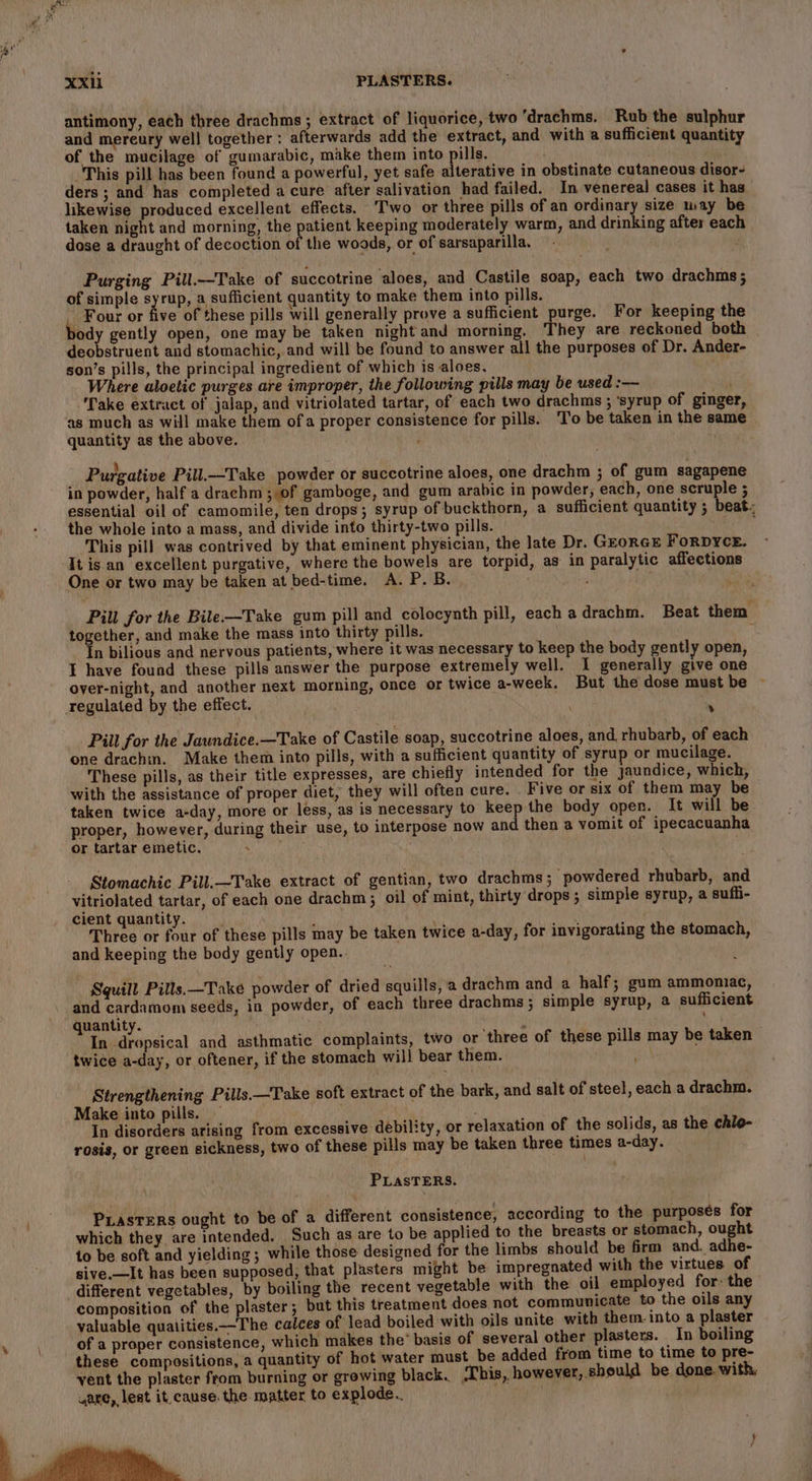 pee uf XXil PLASTERS. antimony, each three drachms ; extract of liquorice, two ‘drachms. Rub the sulphur and mereury well together : afterwards add the extract, and with a sufficient quantity of the mucilage of gumarabic, make them into pills. This pill has been found a powerful, yet safe alterative in obstinate cutaneous disor- ders ; and has completed a cure after salivation had failed. In venereal cases it has likewise produced excellent effects. Two or three pills of an ordinar size may be taken night and morning, the patient keeping moderately warm, and drinking after each dose a draught of decoction of the woods, or of sarsaparilla. . Purging Pill.—-Take of succotrine aloes, and Castile soap, each two drachms; of simple syrup, a sufficient quantity to make them into pills. ~ Four or five of these pills will generally prove a sufficient purge. For keeping the ody gently open, one may be taken night and morning. They are reckoned both deobstruent and stomachic, and will be found to answer all the purposes of Dr. Ander- son’s pills, the principal ingredient of which is aloes. Where aloetic purges are improper, the following pills may be used :— ; Take extract of jalap, and vitriolated tartar, of each two drachms ; ‘syrup of ginger, as much as will make them ofa proper consistence for pills. To be taken in the same quantity as the above. é Purgative Pill.—Take powder or succotrine aloes, one drachm ; of gum sagapene in powder, half a drachm ; of gamboge, and gum arabic in powder, each, one scruple ; essential oil of camomile, ten drops; syrup of buckthorn, a sufficient quantity ; beat. the whole into a mass, and divide into thirty-two pills. ‘ This pill was contrived by that eminent physician, the late Dr. GEORGE FoRDYCE. It is an excellent purgative, where the bowels are torpid, as in paralytic affections One or two may be taken at bed-time. A. P. B Pill for the Bile-—Take gum pill and colocynth pill, each adrachm. Beat them together, and make the mass into thirty pills. ; In bilious and nervous patients, where it was necessary to keep the body gently open, I have found these pills answer the purpose extremely well. I generally give one over-night, and another next morning, once or twice a-week. But the dose must be ~ regulated by the effect. : Pill for the Jaundice.—Take of Castile soap, succotrine aloes, and, rhubarb, of each one drachm. Make them into pills, with a sufficient quantity of syrup or mucilage. These pills, as their title expresses, are chiefly intended for the jaundice, which, with the assistance of proper diet, they will often cure. Five or six of them may be taken twice a-day, more or less, as is necessary to keep the body open. It will be. proper, however, during their use, to interpose now and then a vomit of ipecacuanha or tartar emetic. Stomachic Pill.—Take extract of gentian, two drachms; powdered rhubarb, and vitriolated tartar, of each one drachm; oil of mint, thirty drops ; simple syrup, a suffi- cient quantity. Went : whan’ $a Three or four of these pills may be taken twice a-day, for invigorating the stomach, and keeping the body gently open.. Squill Pills.—Take powder of dried squills, a drachm and a half; gum ammoniac, and cardamom seeds, in powder, of each three drachms; simple syrup, a sufficient quantity. . In Lpaniies! and asthmatic complaints, two or three of these pills may be taken twice a-day, or oftener, if the stomach will bear them. Strengthening Pills.—Take soft extract of the bark, and salt of steel, each a drachm. Make into pills. — In disorders arising from excessive debility, or relaxation of the solids, as the chlo- rosis, or green sickness, two of these pills may be taken three times a-day. PLasTERS. PuasteRs ought to be of a different consistence, according to the purposés for which they are intended, Such as are to be applied to the breasts or stomach, ought to be soft and yielding; while those designed for the limbs should be firm and. adhe- sive.—It has been supposed, that plasters might be impregnated with the virtues of different vegetables, by boiling the recent vegetable with the oil employed for: the composition of the plaster; but this treatment does not communicate to the oils any valuable quatities.—The calces of lead boiled with oils unite with them into a plaster hr of a proper consistence, which makes the’ basis of several other plasters. In boiling these compositions, a quantity of hot water must be added from time to time to pre- vent the plaster from burning or growing black. ‘This, however, should be done. with, ware, lest it, cause. the matter to explode.. |