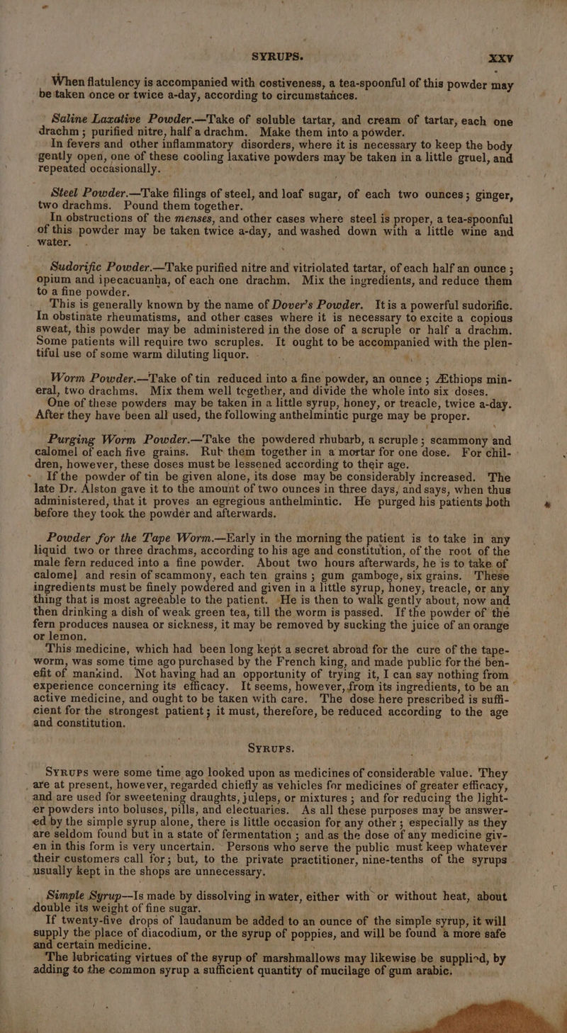 When flatulency is accompanied with costiveness, a tea-spoonful of this powder may ’ Saline Laxative Powder.—Take of soluble tartar, and cream of tartar, each one drachm ; purified nitre, halfadrachm. Make them into a powder. In fevers and other inflammatory disorders, where it is necessary to keep the body gently open, one of these cooling laxative powders may be taken in a little gruel, and repeated occasionally. — Steel Powder.—Take filings of steel, and loaf sugar, of each two ounces; ginger, two drachms. Pound themtogether. : In obstructions of the menses, and other cases where steel is proper, a tea-spoonful of this powder may be taken twice a-day, and washed down with a little wine and Sudorific Powder.—Take purified nitre and vitriolated tartar, of each half an ounce ; opium and ipecacuanha, of each one drachm. Mix the ingredients, and reduce them to a fine powder. vt / This is generally known by the name of Dover’s Powder. Itis a powerful sudorific. In obstinate rheumatisms, and other cases where it is necessary to excite a copious sweat, this powder may be administered in the dose of ascruple or half a drachm. Some patients will require two scruples. It ought to be accompanied with the plen- tiful use of some warm diluting liquor. f a Worm Powder.—Take of tin reduced into a fine powder, an ounce ; A‘thiops min- eral, two drachms. Mix them well tegether, and divide the whole into six doses. One of these powders may be taken in a little syrup, honey, or treacle, twice a-day. After they have been all used, the following anthelmintic purge may be proper. Purging Worm Powder.—Take the powdered rhubarb, a scruple ; scammony and calomel of each five grains. Rub them together in a mortar for one dose. For chil- - dren, however, these doses must be lessened according to their age. If the powder of tin be given alone, its dose may be considerably increased. The late Dr. Alston gave it to the amount of two ounces in three days, and says, when thus administered, that it proves an egregious anthelmintic. He purged his patients both before they took the powder and afterwards. Powder for the Tape Worm.—Early in the morning the patient is to take in any liquid two or three drachms, according to his age and constitution, of the root of the male fern reduced into a fine powder. About two hours afterwards, he is to take of calome] and resin of scammony, each ten grains ; gum gamboge, six grains. These ingredients must be finely powdered and given in a little syrup, honey, treacle, or any thing that is most agreeable to the patient. He is then to walk gently about, now and. then drinking a dish of weak green tea, till the worm is passed. If the powder of the fern produces nausea or sickness, it may be removed by sucking the juice of an orange or lemon. This medicine, which had been long kept a secret abroad for the cure of the tape- worm, was some time ago purchased by the French king, and made public for thé ben- efit of manxind. ‘Not having had an opportunity of trying it, I can say nothing from experience concerning its efficacy. It seems, however, from its ingredients, to be an active medicine, and ought to be taken with care. The dose here prescribed is suffi- cient for the strongest patient; it must, therefore, be reduced according to the age and constitution. SYRUPS. SyRuPs were some time ago looked upon as medicines of considerable value. They and are used for sweetening draughts, juleps, or mixtures ; and for reducing the light- er powders into boluses, pills, and electuaries. As all these purposes may be answer- ed by the simple syrup alone, there is little occasion for any other ; especially as they are seldom found but in a state of fermentation ; and as the dose of any medicine giv- en in this form is very uncertain. Persons who serve the public must keep whatever usually kept in the shops are unnecessary. Simple Syrup—-Is made by dissolving in water, either with or without heat, about double its weight of fine sugar, ; If twenty-five drops of laudanum be added to an ounce of the simple syrup, it will supply the place of diacodium, or the syrup of poppies, and will be found a more safe and certain medicine. “ Pihiate| ‘The lubricating virtues of the syrup of marshmallows may likewise be supplied, by adding to the common syrup a sufficient quantity of mucilage of gum arabic.