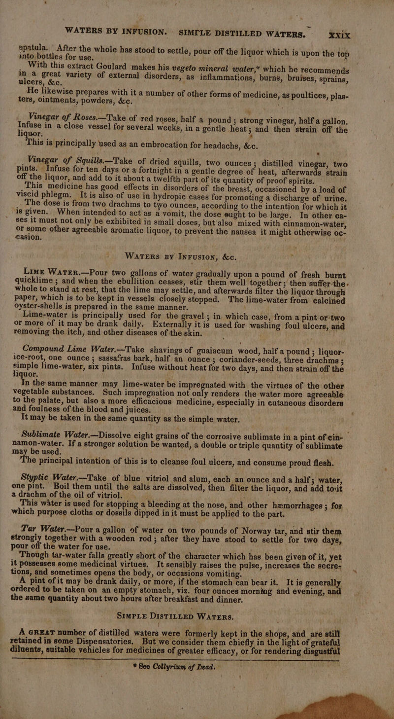 spatula. After the whole has stood to settle, pour off the liquor which is upon the top into bottles for use. ' _ With this extract Goulard makes his vegeto mineral water,* which he recommends im a great variety of external disorders, as inflammations, burns, bruises, sprains, ulcers, &amp;c. He likewise prepares with it a number of other forms of medicine, as poultices, plas- ters, ointments, powders, &amp;c. Vinegar of Roses.—Take of red roses, half a pound ; strong vinegar, half a gallon. nae in aclose vessel for several weeks, in a gentle heat; and then strain off the iquor. ° This is principally used as an embrocation for headachs, &amp;c. ~ e Vinegar of Squills.—Take of dried squills, two ounces; distilled vinegar, two pints. Infuse for ten days or a fortnight in a gentle degree of heat, afterwards strain off the liquor, and add to it about a twelfth part of its quantity of proof spirits. This medicine has good effects in disorders of the breast, occasioned by a load of viscid phlegm. It is also of use in hydropie cases for promoting a discharge of urine. . The dose is from two drachms to two ounces, according to the intention for which it is given. When intended to act as a vomit, the dose eught to be large. In other ca- ses it must not only be exhibited in small doses, but also mixed with cinnamon-water, or some other agreeable aromatic liquor, to prevent the nausea it might otherwise oc- casion. Warers By Inrusion, &amp;c. Lime Watrer.—Pour two gallons of water gradually upon a pound of fresh burnt quicklime ; and when the ebullition ceases, stir them well together; then suffer-the- ‘ whole to stand at rest, that the lime may settle, and afterwards filter the liquor through paper, which is to be kept in vessels closely stopped. The lime-water from calcined oyster-shells is prepared in the same manner. Lime-water is principally used for the gravel; in which case, from a pint or'two or more of it may be drank daily. Externally it is used for washing foul ulcers, and removing the itch, and other diseases of the skin. Compound Lime Water.—Take shavings of guaiacum wood, half a pound ; liquor- ice-root, one ounce ; sassa‘ras bark, half an ounce ; coriander-seeds, three drachms ; sit lime-water, six pints. Infuse without heat for two days, and then strain off the iquor. ; oe . In the same manner may lime-water be impregnated with the virtues of the other vegetable substances. Such impregnation not only renders the water more agreeable to the palate, but also a more efficacious medicine, especially in cutaneous disorders and foulness of the blood and juices. . It may be taken in the same quantity as the simple water. Sublimate Water.—Dissolve eight grains of the corrosive sublimate in a pint of cin- namon-water. If a stronger solution be wanted, a double or triple quantity of sublimate may be used. ‘ Che, The principal intention of this is to cleanse foul ulcers, and consume proud flesh. Styptic Water.-Take of blue vitriol and alum, each an ounce and a half; water, one pint. Boil them until the salts are dissolved, then filter the liquor, and add toxit a drachm of the oil of vitriol. ‘ ; , This water is used for stopping a bleeding at the nose, and other hemorrhages ; for which purpose cloths or dossils dipped in it must be applied to the part. Par Water.—Pour a gallon of water on two pounds of Norway tar, and stir them strongiy together with a wooden rod ; after they have stood to settle for two days, pour off the water for use. TPT , Oth Though tar-water falls greatly short of the character which has been given of it, yet it possesses some medicinal virtues. It sensibly raises the pulse, increases the secre- tions, and sometimes opens the body, or occasions vomiting. ae : A pint of it may be drank daily, or more, if the stomach can bear it. It is generally ordered to be taken on an empty stomach, viz. four ounces mornmg and evening, and the same quantity about two hours after breakfast and dinner. Srmpie Distintep WarTERs. ) A GREAT number of distilled waters were formerly kept in the shops, and are still retained in some Dispensatories. But we consider them chiefly in the light of grateful diluents, suitable vehicles for medicines of greater efficacy, or for rendering disgustful | * Bee Collyrium of Dead. ,