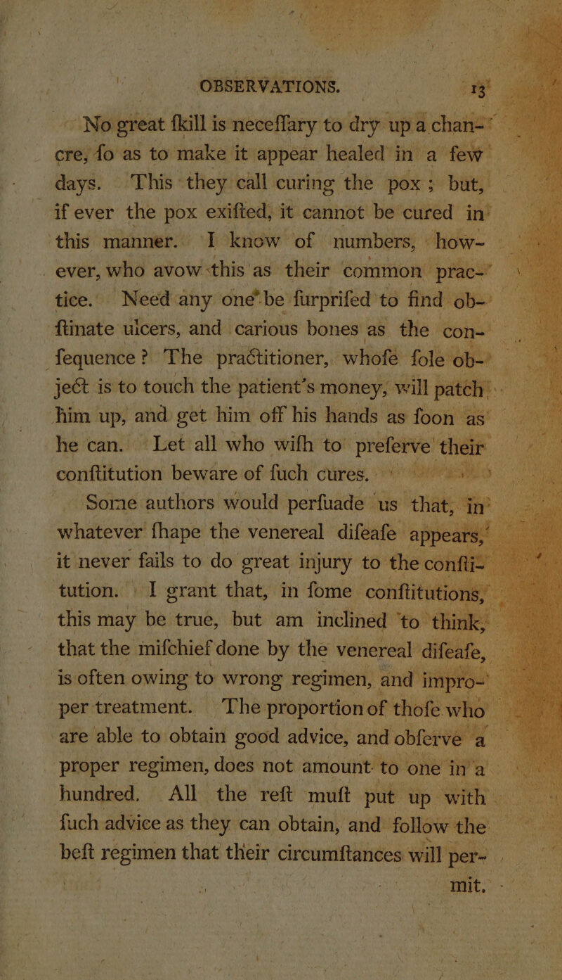 - No great fkill is icbaity to arg ‘upé ch 1: n= | cre, fo as to make. it appear healed’ in’ a few days. This: they call. curing the. ‘pox ; ; but, ifever the ie exifted, it cannot be cured we: ‘this manner. I know of | numbers, how-. _ ever, who avow this’ as their common | “prac- : tice. Need any one be: furprifed to find ol — oh : ana ulcers, and carious gence as ‘t me sa : - f my can. hi At ile mitt to o peeve t ‘p ‘he ates conftitution beware of fuch cures. pte eta - Somme authors would perfuade | us” bane es Co whatever fhape the venereal difeafe a 2 ‘it never fails to do. great injury to t tution. I grant that, in fome conftit this may be true, but am inclined ‘t that the mifchiefdone by the venerea ‘is often owing to wrong regimen, and imp 0 per treatment. ~The proportion of th ofe. vi -are able to obtain good advice, and o om ‘proper mig a does not amount to. one i , hundred, All the reft mutt put | up. fuch advice as they. can obtain, and follow the beft regimen that their circumftances will p pe | - ae