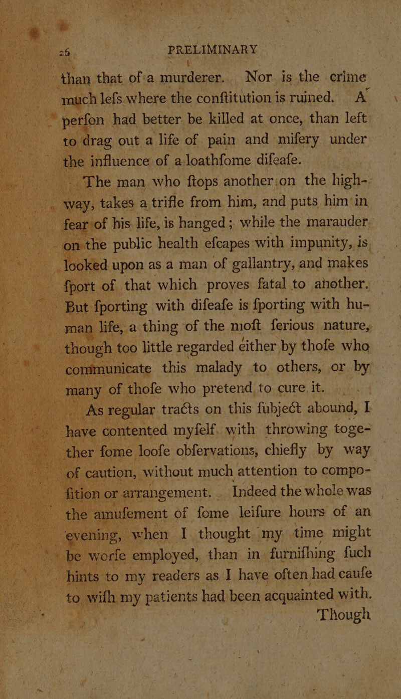 than that ofta pisdenes Nor is the crime much lefs where the conftitution is ruined. A’ perfon had better. be killed at once, than left to drag out a life of pain and mifery under the influence of aloathfome difeafe. The man who ftops another:on the high- _ way, takes a trifle from him, and puts him in fear of his. life, is hanged; while the marauder- - on the public health efcapes with impunity, is looked upon as a man of gallantry, and makes fport of that which proves fatal to another. But fporting with difeafe is fporting with hu- man life, a thing of the moft ferious nature, though too little regarded either by thofe who communicate this malady to others, or by many of thofe who pretend to cure. it. As regular tracts on this fubject abound, I have contented myfelf. with throwing toge- ther fome loofe obfervations, chiefly by way of caution, without much attention to compo- fition or arrangement... Indeed the whole was the amufement of fome leifure hours of an evening, when I thought my time might hints to my readers as I have often had caufe to wilh my patients had been acquainted with. Though