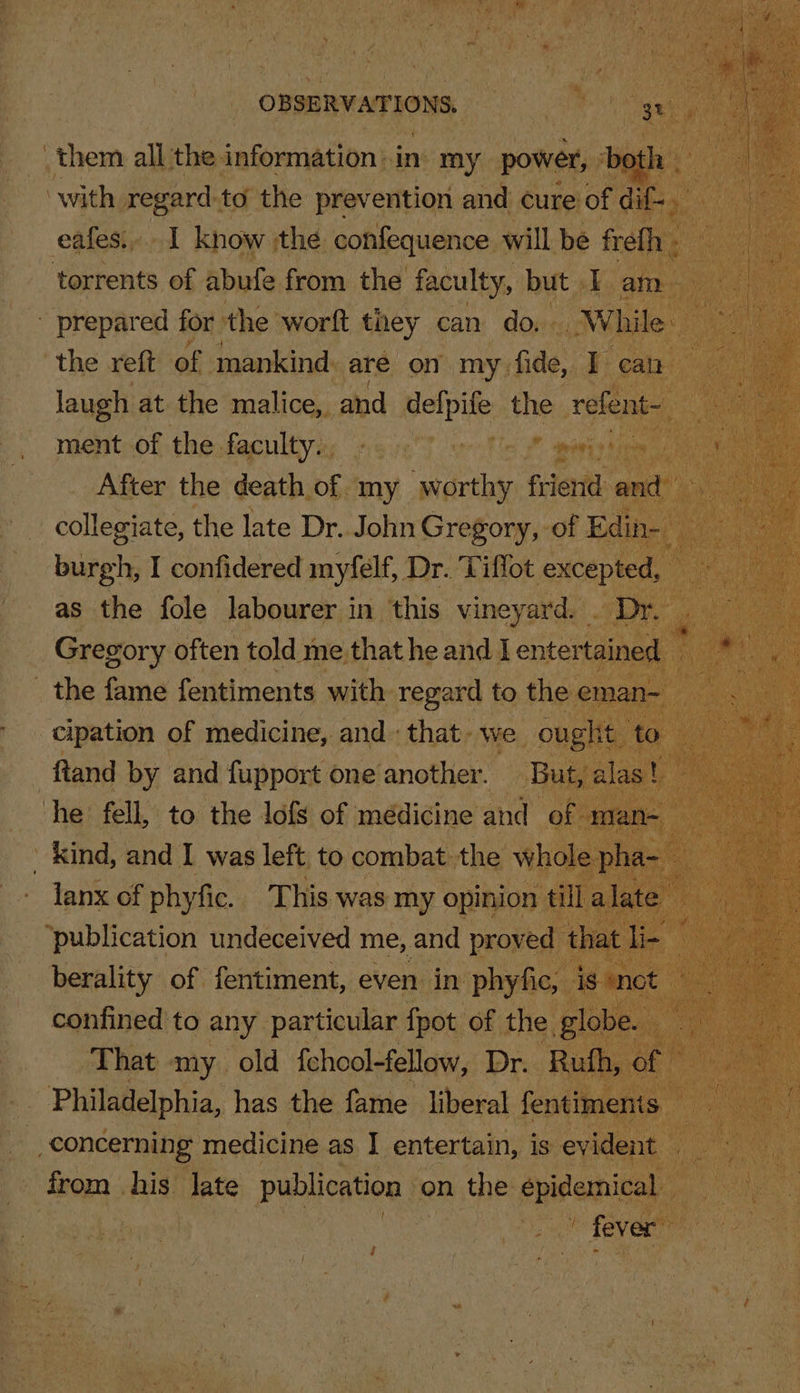 them all the information:.in my power, both ‘with regard to the prevention and cure’ of dif . eafes.. I know the confequence will be frefh : torrents of abufe from the faculty, but I am the reft of mankind are on my fide, I can laugh at the malice, and defpife the ao ment of the faculty. collegiate, the late Dr. John Gregory, of Edih- ae I confidered myfelf, Dr. Tiflot excepted, : as the fole labourer in this vineyard. . Dr. . Gregory often told me that he and I entertained _ _ the fame fentiments with regard to the eman- cipation of medicine, and that- we ought to ftand by and fupport one’another. But, alas! he fell, to the lofs of médicine and of man- kind, and I was left to combat the whole pha- — lanx of phyfic. This was my opinion till alate ‘publication undeceived me, and proved that li- confined to any particular fpot of the globe. That my old fchool-felow, Dr. Rufh, of — _. Philadelphia, has the fame liberal fentimenis concerning medicine as I entertain, is evident . from _ his. late publication on the epidemic) fever