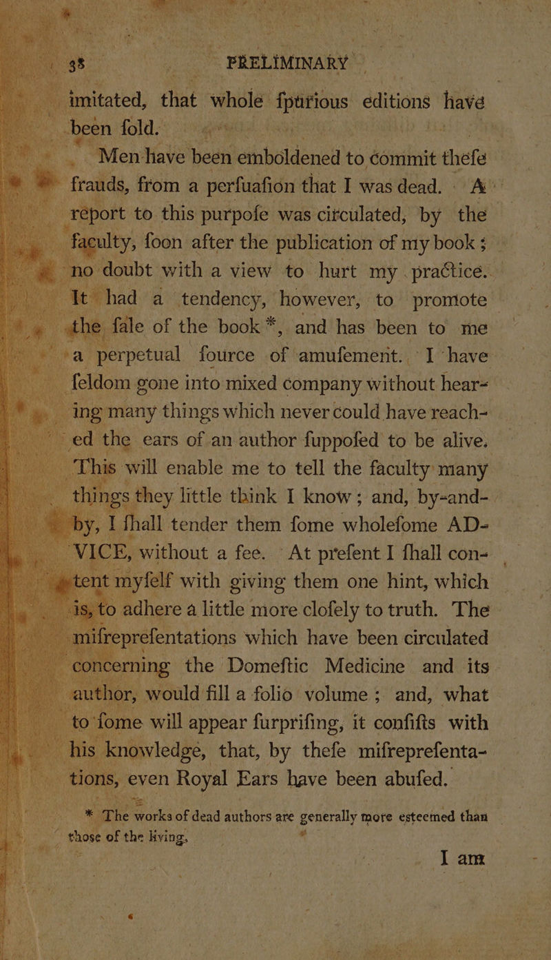 ae ita . | Men: Have Ne cise ini to commit thefe a frauds, from a perfuafion that I wasdead. A ae report to this purpofe was circulated, by the aculty, foon after the publication of my book ;_ ne ort with a view to hurt beh sta | ing menercy suhaes which never could have reach- ed the ears of an author fuppofed to be alive. ‘hi will enable me to tell the faculty many gs. : they little think I know; and, by-and- {hall tender them fome wholefome AD- f Prive. a fee. “At pi oe aot ‘cone «1s, t ie a little. ibis eclolely to ‘ith The | | m f] ei which have eo crcniated silica. that, by ‘hele heheiplescat even Royal Ears have been abufed. ya. * The nears of dead pathors are generally more esteemed than . = shox of the kying. | Tam