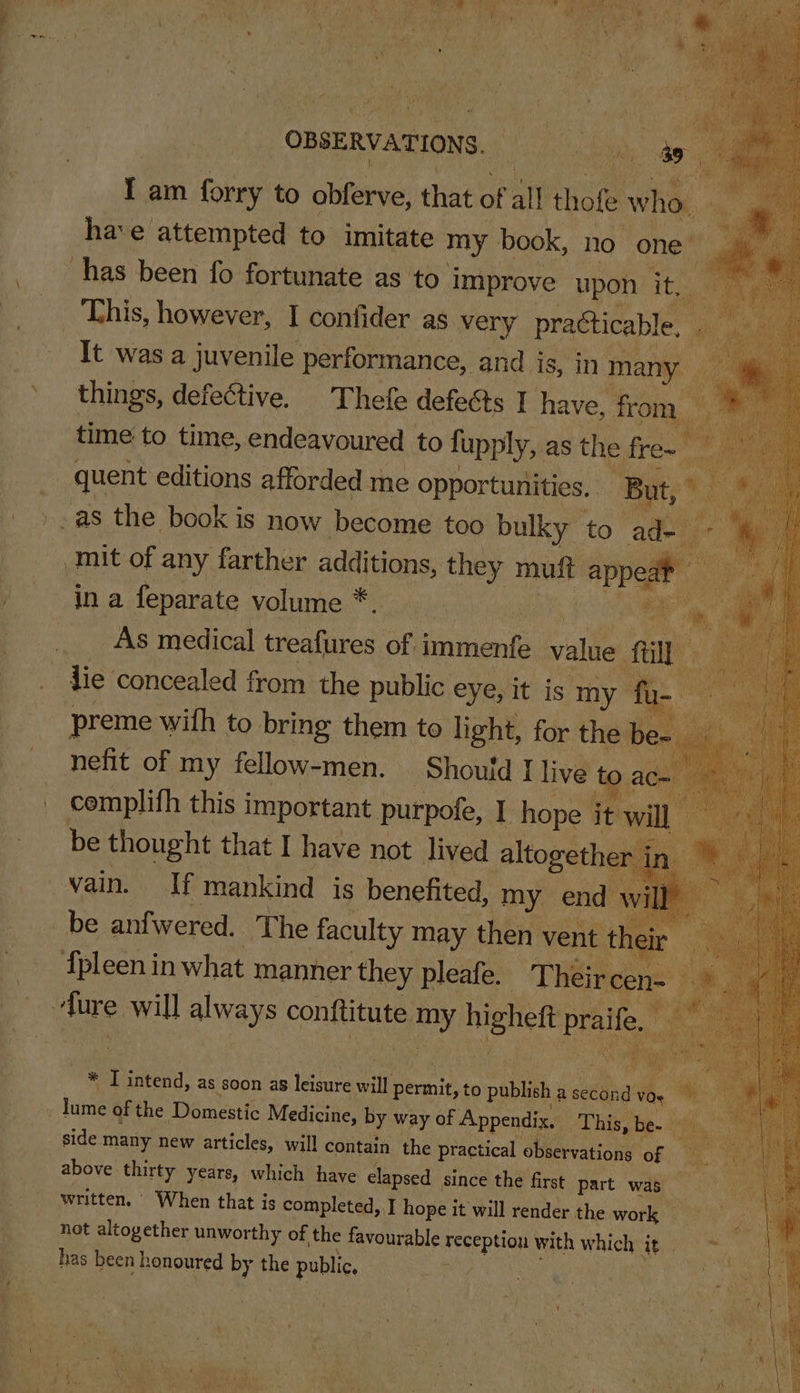 , As ital Chet Se 7 Ve Uh ag Tages Te Pe ky tos te a ¥ On ny fr) ‘Oe, ui ¢ AA fo ee oe Px Aw &lt;% , yy , i pare ' OBSERVATIONS. aig ee’ : Ok I am nal to obferve, that “i all thofe who. ‘i hae attempted to imitate my book, no one has been fo fortunate as to” improve upon ity Ak is This, however, I confider as very practicable, Bp ‘i It wasa juvenile performance, and | is, in many things, defective. Thefe defects I have, from bit , time to time, endeavoured | to fupply, as the fre~ nt mit of any farther additions, ae mutt -apped . Es ie _As medical treafures ue immenfe value fil preme with to bring them to light, for the nefit of my fellow-men. Should I live fo. cemplifh this important purpole, I hope it be thought that I have not lived altogethe vain. If mankind is benefited, my end vy fpleen in what manner they pleafe. Their ie. ~ a BE ay — * Tintend, as soon a8 eae will p permit, to o publish a atte ihe * fun of the Domestic Medicine, by way of Appendix. ha bigs. be- ap side many new articles, will contain the practical OBbtevationy OF): ae above thirty years, which have elapsed since the first part was written. © When that is completed, I hope it will render the work not altogether unworthy of the favourable eee with which at has been honoured 4 the public,