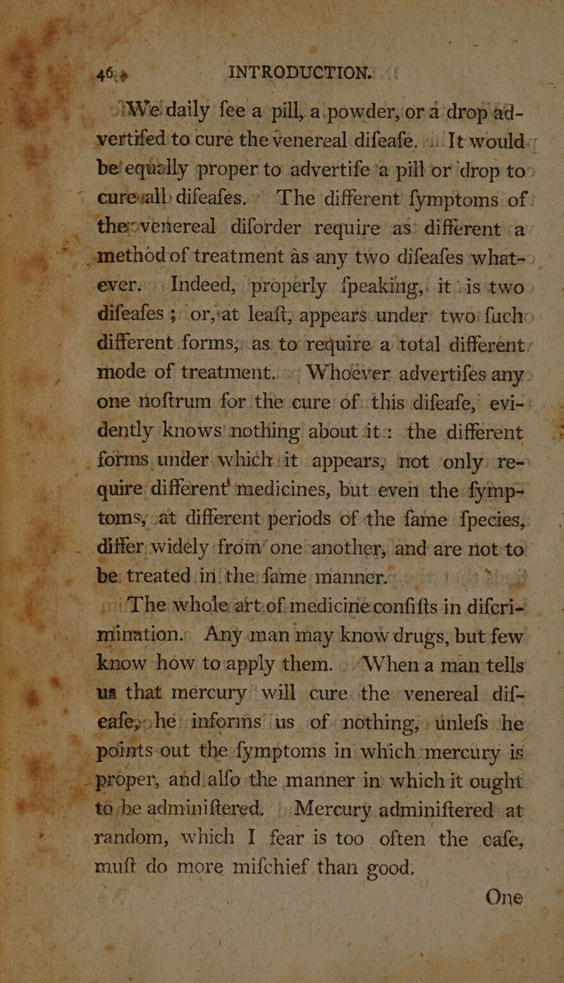 i ee ee ser ‘~ O oeeak to.cure ite Qendieal difease, ei Tt steel | - belequally proper to advertife’a pill ‘or ‘drop to” © eurewll difeafes. » - The different {ymptoms. of } 4 “thepvertereal diforder require as’ different a. ti jethod of treatment as. any two difeafes what-_ ever. Indeed, ‘properly fpeaking, itiistwo) difeafes ; ‘or,at leaft; appears under’ two) fucho different forms, as to require’ a total different, mode of treatment... «| Whoever advertifes any» ! one noftrum for. the. cure’ of :this: difeafe, evi-: a dently, knows’ nothing’ about it: the different _ forms under. which. it appears; not only re) “quire ‘différent medicines, but even the. fymp- toms; at different periods of the fame fpecies, Se differ, widely: from’ one. another, and are not to a = treated in: ‘the: fame manner. tage hg | if The whole: art.of. medicine confitts § in diferie! | es oo how, to apply ¢ them. . “When a man tells tee c asbpartsl| us ie cine Atiibots he : | ints out the fymptoms in. which. “mercury is roper, and alfo the manner in’ which it ought toh _adminiftered. » Mercury adminiftered: at = raise, which I fear is too. often the cafe, mutt do more mifchief. than good, One