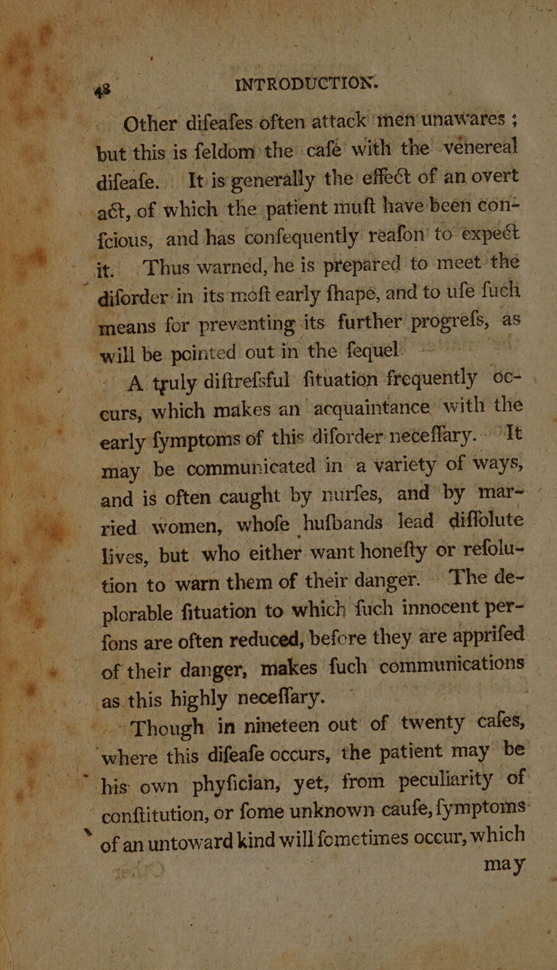 - Other: difeafes often attack ‘men unawares ; put this is feldom the café with the véhereal difeafe. Ibis generally the effect of an overt gt, of which the patient rauft have been con- cious, and has confequently' reafon’ to expect - diforder i in its moft early fhapé, and to ufe fuch ‘means for preventing its further aa as will be pointed out in the fequel. ~~ A truly diftrefsful fituation frequently oc- . -eurs, which makes an acquaintance with the ‘early fymptoms of this diforder neceflary. “It may be communicated in a variety of ways, and is often caught by nurfes, and’ by mar= ” ried women, whofe hufbands lead diffolute lives, but who either want honefty or refolu- tion to warn them of their danger. © The de- plorable fituation to which fuch innocent per- - fons are often reduced, befcre they are apprifed of their danger, makes fuch communications | as this highly neceflary. ! -. «Though in nineteen out’ of twenty cafes, ‘ A ier this difeafe occurs, the patient may be his own phyfician, yet, from peculiarity of : “ conftitution, or fome unknown caufe, fymptoms: of an untawaee kind will fometimes occur, which may ib 1)