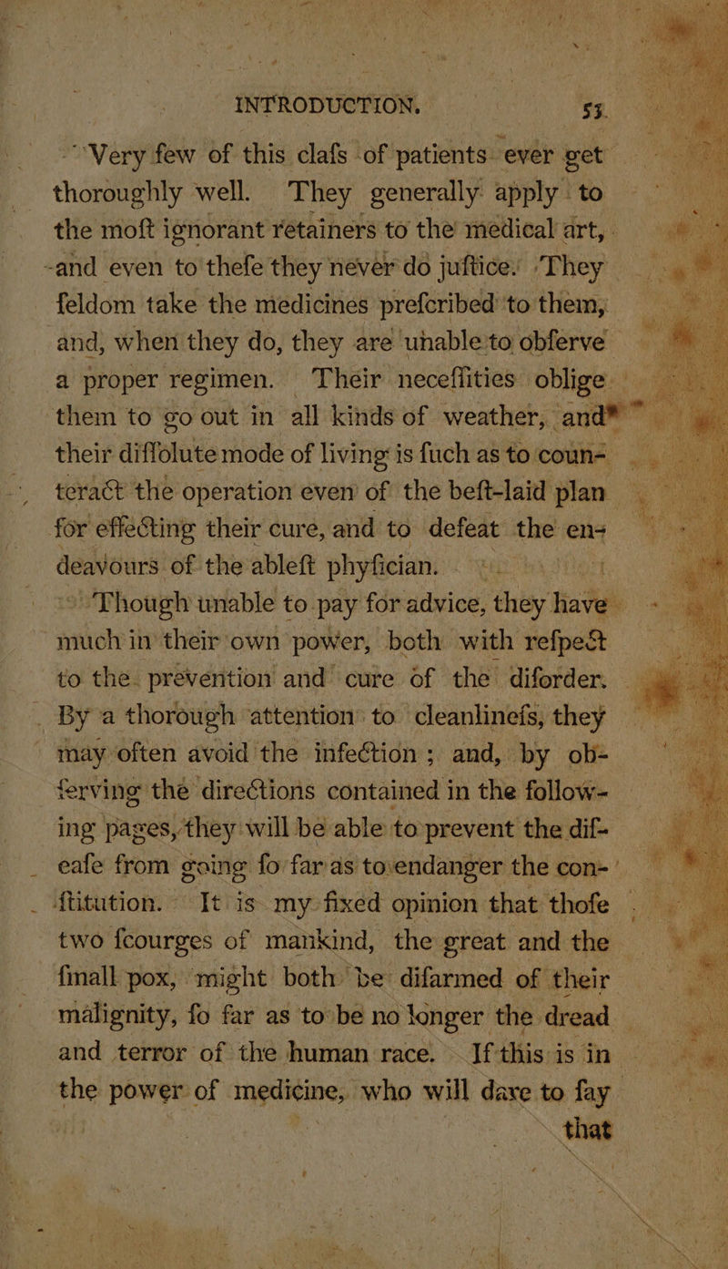 INTRODUCTION, eho alte Ne “Very few of this clafs of acini ever get choiegnty well. They generally apply. to the moft ignorant retainers to the médical art, ge -and even to thefe they never do juftice. /Phey «4 | feldom take the medicines prefcribed'to them, = and, when they do, they are uhable'to obferve a proper regimen. Their neceflities oblige them to go out in all kinds of weather, and 1g a their diffolute mode of living’ is fuch as to coun-_ teract the operation even’ of the beft-laid plan y for effecting their cure, and to defeat the « en ee deavours of the ablett phyfician. Baio ' Though wnable to pay for advice, tai hei much in their’ own power, both with ean to the. prevention and cure of the diforder. — a _ By a thorough attention’ to. cleanlinefs, they _ ie often avoid the infection ; and, by ob- ferving the directions contained in the follow- ing’ pages, they: will be able to prevent the dif- eafe from going fo far as. tovendanger the con= * ftitution. It is my: fixed opinion that thofe . two {courges of mankind, the great and the finall pox, might both be difarmed of their malignity, fo far as to be no longer the. dread and terror of the human race. — If this i is in- the power of tiga who will dave to fan ~ that