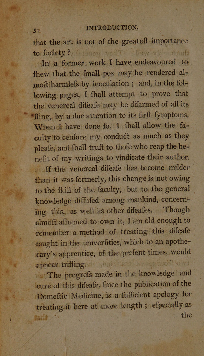 that therart i is “not of the: pipreatet importance toi fociety ?, sbladeey ewe ES os Ape arlene rants dint ai somes sila I have euacalberoy tO. : Riew that, the fmall:pox may be rendered al- - mnoit/harnilefs by inoculation ; and, inthe fol- Lee: lowing» pages, I fhall attempt to, ‘prove that , othe ‘anaes ditealey Lia be difarmed of all its “When ish done: fo: y thal ete we fae | Frown cénfure my, conduét as muchas they pleafe; and: fhall truft to thofe who reap the be- nefit of my writings to vindicate their author. (3) sl che venereal difeafe has ‘become. milder | fhani it was formerly, this change is not owing to the fkill of the faculty, | but to. the: general knowledge diffufed: among mankind, concern= ing this, as well as other difeafes, Though ~ almoft afhamed to own it, 1am old enough to ‘yemember a method. of. treating! this difeafe ae taught 3 in the univerfities; which to an apothe- | wary’s) oe of the: — times, would epee: thflmg eat bas Foy gt The patent vetlel in se i oohelecgel aa - Jeurévof this difeafe, fince the publication of the Domeftic’ Medicine, is a/fufficient apology for | ‘treatingit here at more: eng sefpecially as es ae Nay se Ane