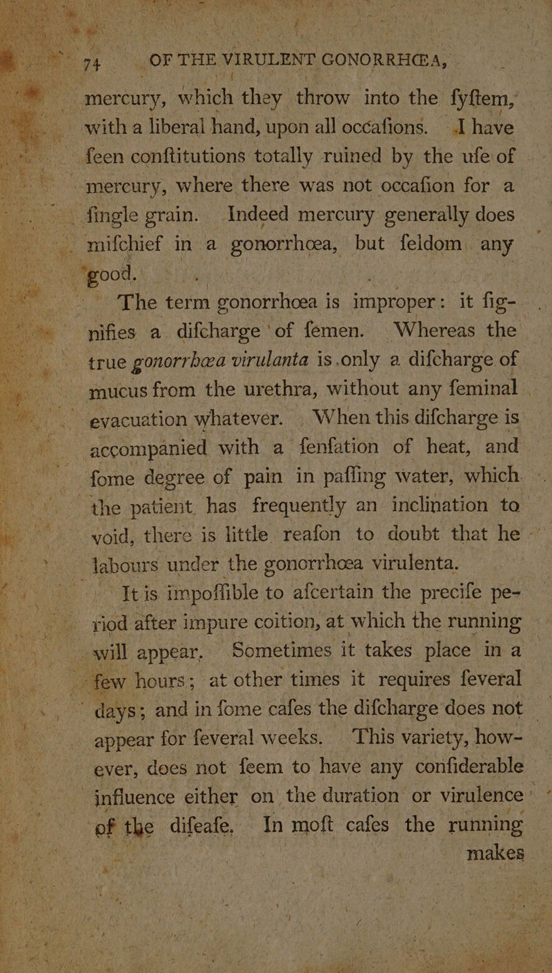 aa wack they throw into the fyftem, witha liberal hand, upon all occafions. “d have ~ feen conftitutions totally ruined by the ufe: of i a mercury, where there was not occafion for a ee fingle grain. Indeed mercury generally does | - good. | ; bh The term gonorrhoea is improper : it thee nifies a difcharge ° of femen. ‘Whereas the : accompanied with a fenfation of heat, and | fome degree of pain in pafling water, which. labours under the gonorrhoea virulenta. a few hours; at other times it requires feveral ao days and in fome cafes the difcharge’ does not . appear for feveral weeks. This variety, how- ever, does not feem to have any confiderable | of the difeafe, In moft cafes the running 8s RR | makes Re A