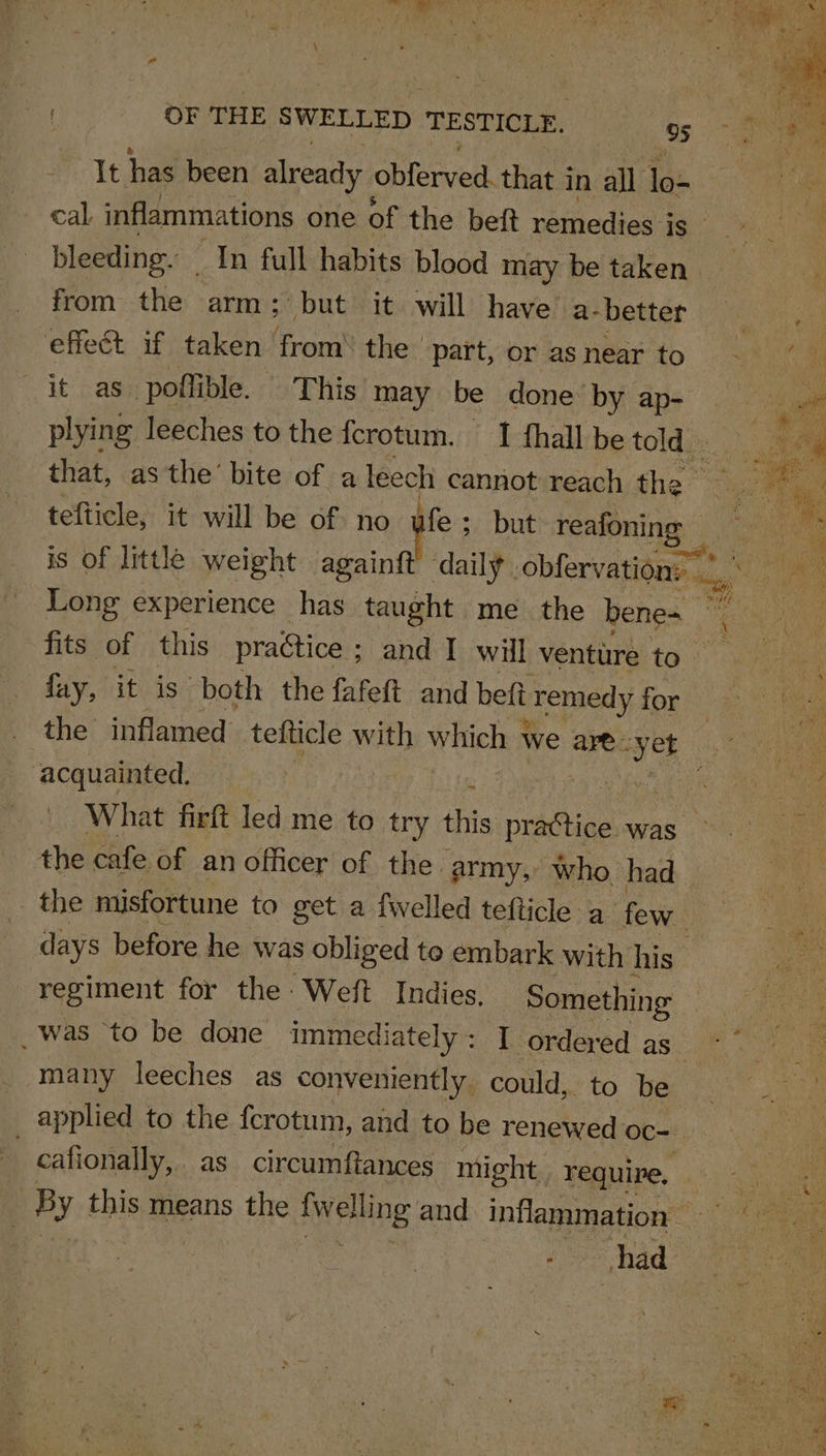 It has been already obferved. that i in all ae bleeding. In full habits blood may be taken from the arm; “but it will have a- better effect if taken from’ the | part, or as near to it as. poflible. This’ may be done by ap- plying leeches to the fcrotum. I fhall be told. that, as the’ bite of a leech cannot reach the tefticle, it will be of no ife ; but reafoning _ is of little weight againft daily obfervation, fits of this practice ; ; and I will ventitre to fay, it is both the fafeft and beft eTremedy for the inflamed tefticle with which \ Wwe are. ve ‘acquainted, the cafe of an officer of the army, who had the misfortune to get a fwelled tefticle a few. days before he was obliged to embark with his regiment for the Weft Indies. Something _ was to be done immediately: | ordered as many leeches as conveniently. could, to be cafionally, as circumftances might. require,