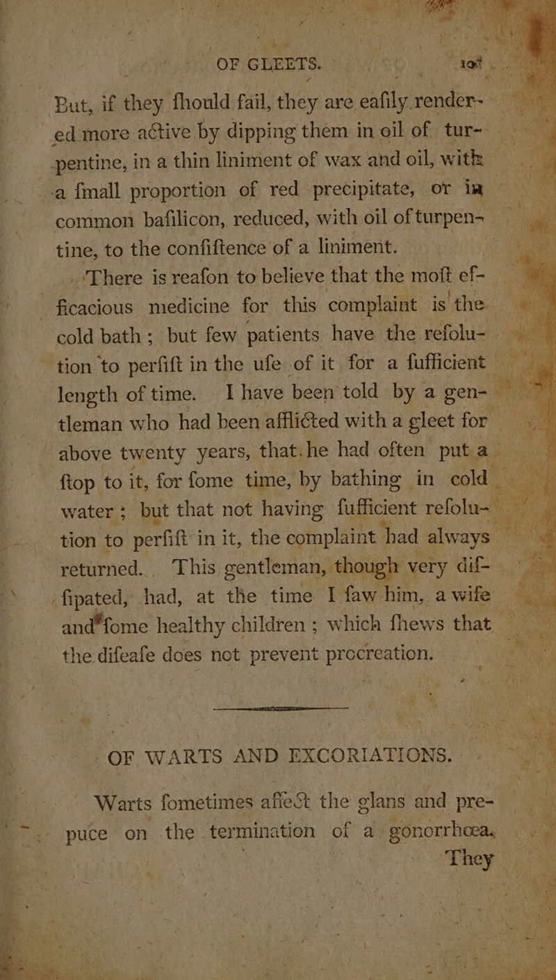 tes! , Fre NM “oF. GLEETS. PWRO) Tas e But, if they fhould fail, they are pe tender: A ed more active by dipping them in oil of tur- - ie pentine, in a thin liniment of wax and oil, with | a fmall proportion of red precipitate, or iw , | common bafilicon, reduced, with oil of turpen- tine, to the confiftence of a liniment. oF ee _ “There is reafon to believe that the mott ef- ficacious medicine for this complaint is the cold bath; but few patients have the refolu- ‘tion to perfitt | in the ufe of it for a fufficient vs length of time. I have been told by a gen- 7 - . tleman who had been afflicted witha gileet: for ~ above twenty years, that. he had often put a_ {top to it, for fome time, by bathing in isa o water ; but that not having fafficient refolu- fe, | tion to perfift in it, the complaint had always — ‘a | returned... This gentleman, though very du | a : fipated, Shad, at. the time I faw him, a ey &amp; and“fome healthy children ; which fhe ws that — the difeafe does not prevent procr eation. | Sy OF WARTS AND EXCORIATIONS. — es. ny Warts fometimes affect the elans and pre= at puce on the. termination of ay gon :orrhoea, Re | They ia