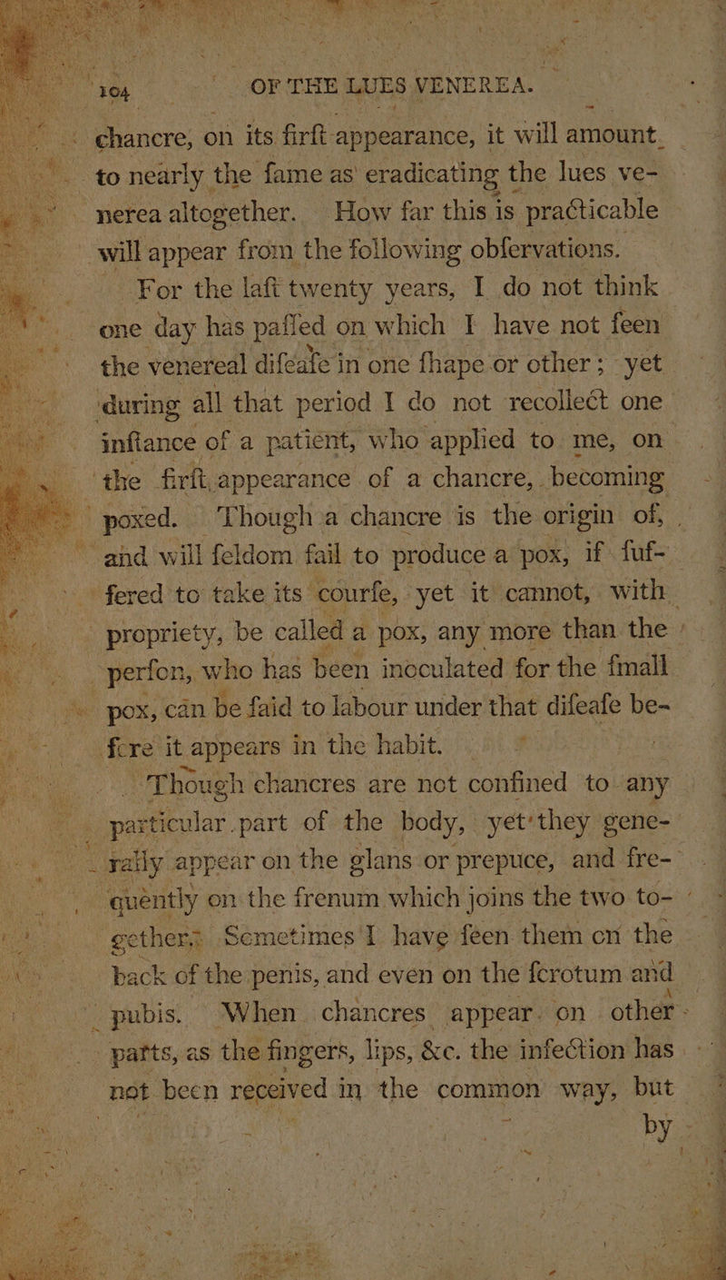 OF THE LUES VENEREA. nerea altogether. How far this is ; practicable will appear from the following obfervations. one day has pafled on which I have not feen poxed. _ Though a chancre is the origin of, He pox, can be faid to labour under that difeafe be- ie 3 fe re “it - appears in the habit. 5 Bi ae | ip ua hough chancres are not confined to. any . yally appear on the elans or prepuce, and fre- ae gether; Scmetimes'I have feen them cn the » parts, as the fingers, lips, &amp;c. the infection has —