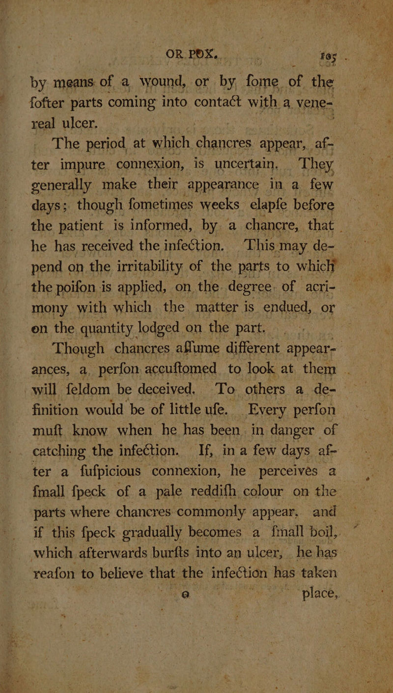 real ulcer. _ The period at which Se appear, af- ter impure comexion, is uncertain, They generally make their appearance in a few days ; though fometimes weeks elapfe before he has, received the infection. This may de- the poifon is applied, on, the: degree. of acri- mony with which the. matter is endued, or on the. quantity lodged on the part, — muft know when he has been in danger of catching the infection. iis ina few days af- ter a fufpicious connexion, he perceives a BS ee NS ee ea nd ee