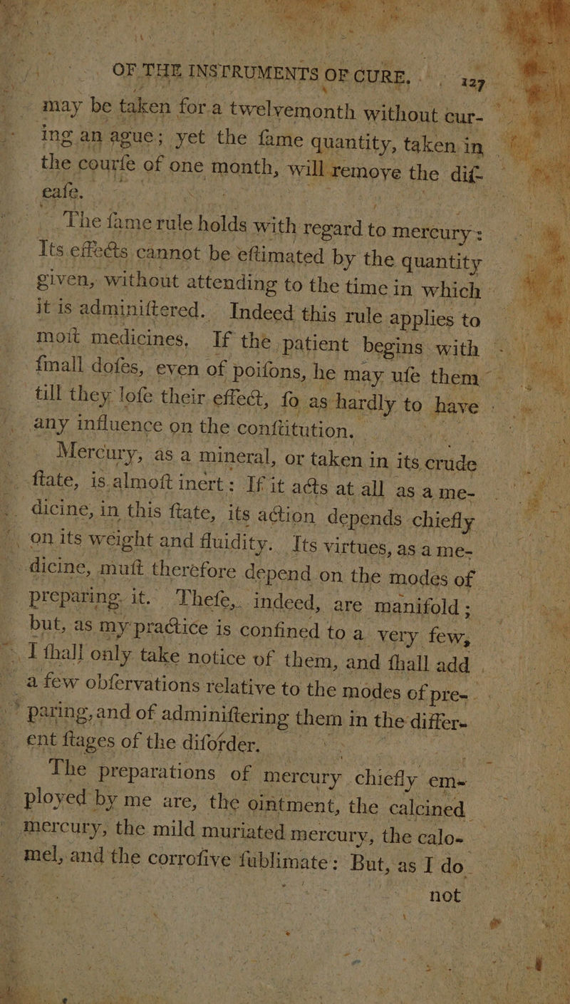 ie en er OF THE INSTRUMENTS OF CURE, 17 may be taken for.a twelyemonth without cur- the courfe of one month, will remove the dit- ' _ The fame rule holds with regard to mercury: a Its effe&amp;s cannot be eftimated by the quantity given, without attending to the time in WAlain 7 it is adminiftered.. Indeed this rule applies to — moit medicines, If the patient begins with -  till they lofe their effed, fo as hardly to have we Mercury, as a mineral, or taken in its Ord 0) Ne dicine, in this fate, its a@ion depends chiefly — Ge.? preparing. it. Thefe, indeed, are manifold ; hoa as but, as my practice is confined toa very few, . ae raat) i: parting, and of admi niftering them in the differ. aa | The preparations of mercury chiefly em~ ployed by me are, the ointment, the calcined oa mercury, the mild muriated mercury »thecalon Ra mel, and the corrofive fublimate: But,asI do : bee | : | ear t jen not | a, | ‘ eee. sore gt ne oe eo