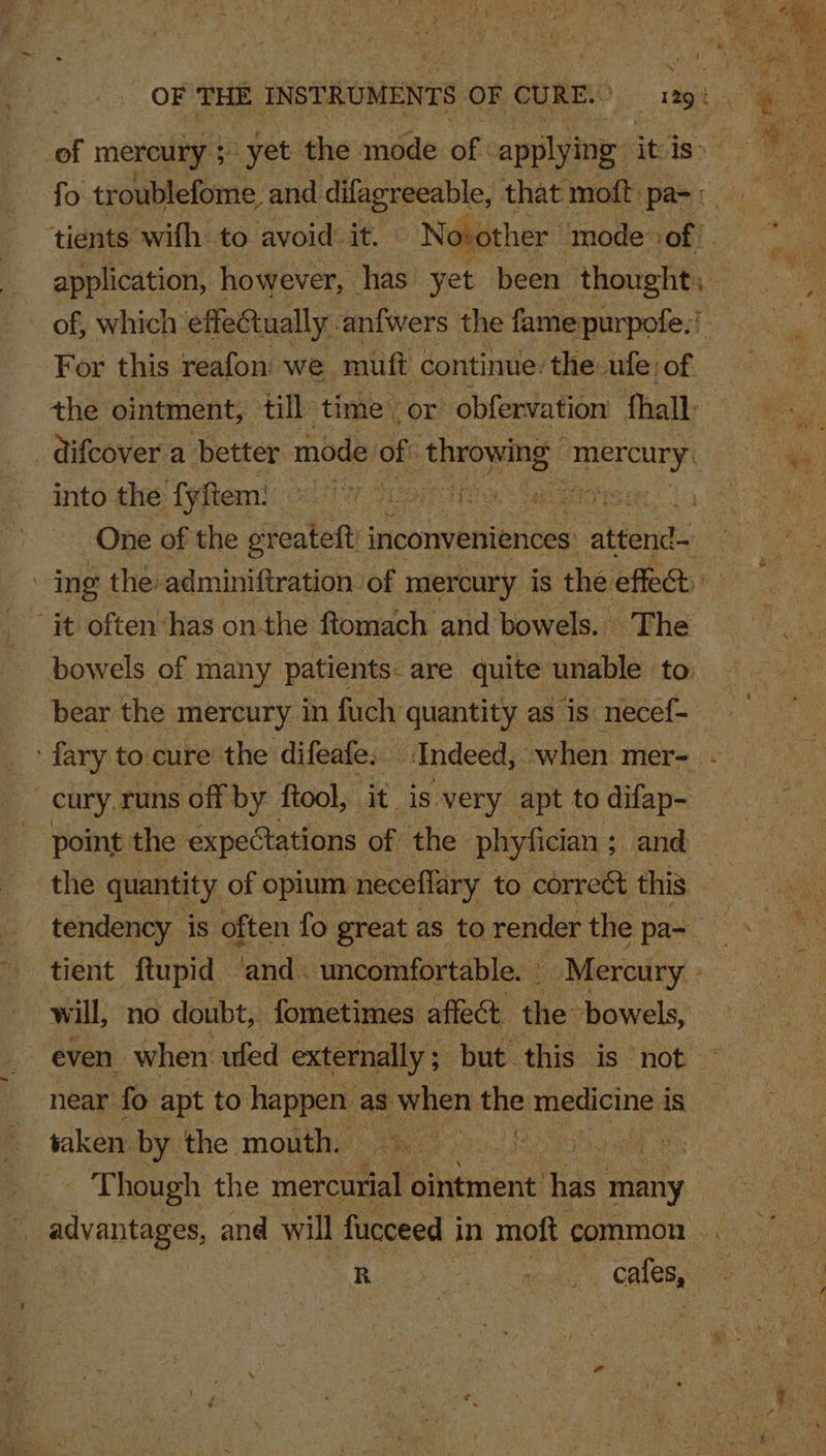 tients with: to avoid: it. Now application, however, has yet been thought, ~ of, which effeCtually. anfwers the fame purpofe:! the ointment, till time’ or obfervation fhall- into the fyftem: hens ena “it often has onthe ftomach and bowels. The bowels of many patients- are quite unable to bear the mercury in fuch quantity as ‘is necef- -cury. runs off by ftool, it is very apt to difap- point the expectations of the phyfician ; ; and the quantity of opium neceflary to correét this will, no doubt, fometimes affect the bowels, near fo apt to happen as mien the medicine i is saken by the mouth. : Vint ak Though the aereeiat ointment: has aoaity | advantages, and will fucceed i in moft common | Bey hos. heen Y cafes,