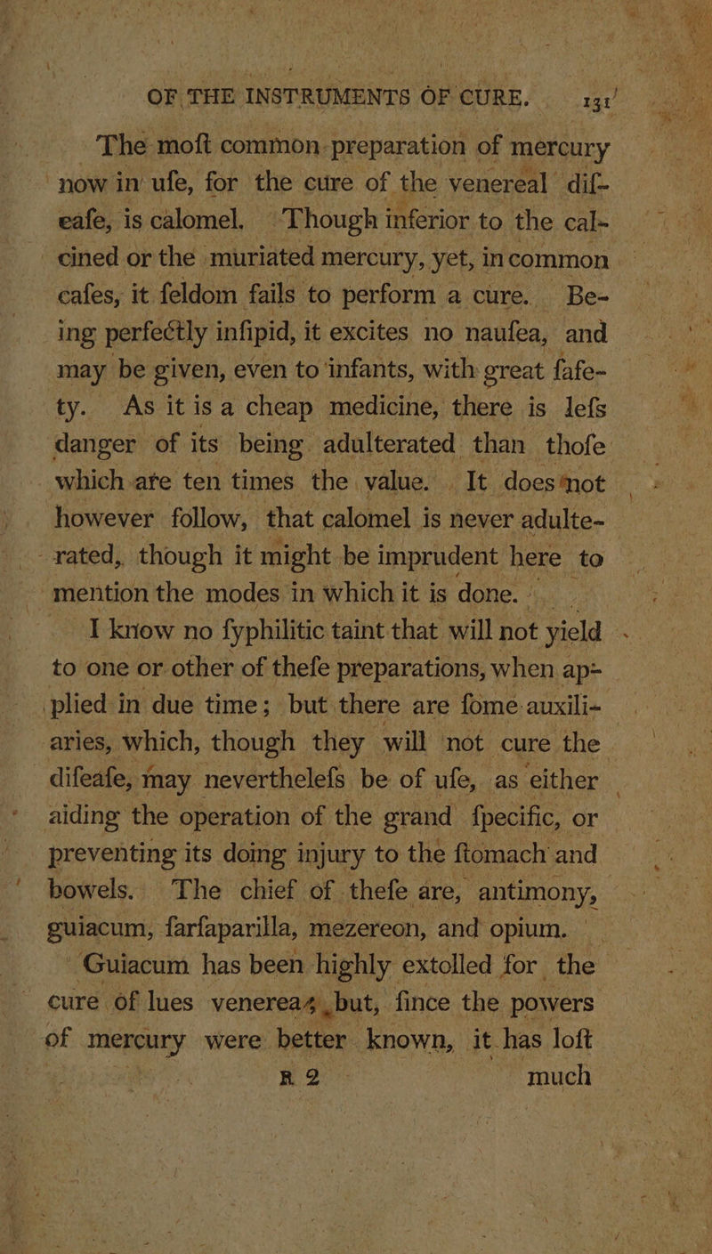 The moft common. preparation of mercury 3 now in ufe, for the cure of the venereal dif eafe, i is calomel, T hough inferior to the cal- -cined or the. muriated mercury, yet, in common cafes, it feldom fails to perform a cure. Be- ing perfectly infipid, it excites no naufea, and may be given, even to infants, with: great fafe- ty. As itisa cheap medicine, there is lefs danger of its being adulterated than thofe which ate ten times the. value. iit does mot , ‘however follow, that calomel is never adulte- rated, though it might. be imprudent here to “mention the modes in which it is done. | | I know no fyphilitic taint that will not yield to one or other of thefe preparations, when ap= aries, which, though they will not cure the difeafe, 1 may neverthelefs be of ufe, as either : aiding the operation of the grand fpecific, or preventing its doing injury to the ftomach and guiacum, farfaparilla, mezereon, and opium. ~Guiacum has been highly extolled for the cure of lues venerea4 but, fince the powers of amid were better known, it_has loft eae much